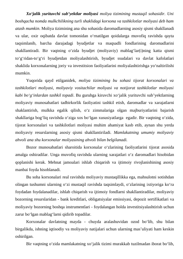 Xo‘jalik yurituvchi sub’yektlar moliyasi moliya tizimining mustaqil sohasidir. Uni
boshqacha nomda mulkchilikning turli shaklidagi korxona va tashkilotlar moliyasi deb ham
atash mumkin. Moliya tizimining ana shu sohasida daromadlarning asosiy qismi shakllanadi
va ular, oxir oqibatda davlat tomonidan o‘rnatilgan qoidalarga muvofiq ravishda qayta
taqsimlanib,  barcha  darajadagi  byudjetlar  va  maqsadli  fondlarining  daromadlarini
shakllantiradi.  Bir  vaqtning  o‘zida  byudjet  (moliyaviy)  mablag‘lar(i)ning  katta  qismi
to‘g‘ridan-to‘g‘ri  byudjetdan  moliyalashtirish,  byudjet  ssudalari  va  davlat  kafolatlari
shaklida korxonalarning joriy va investitsion faoliyatlarini moliyalashtirishga yo‘naltirilishi
mumkin.
Yuqorida  qayd  etilganidek,  moliya  tizimining  bu  sohasi  tijorat  korxonalari  va
tashkilotlari moliyasi, moliyaviy vositachilar moliyasi va notijorat tashkilotlar moliyasi
kabi bo‘g‘inlardan tashkil topadi. Bu guruhga kiruvchi xo‘jalik yurituvchi sub’yektlarning
moliyaviy munosabatlari tadbirkorlik faoliyatini tashkil etish, daromadlar va xarajatlarni
shaklantirish,  mulkka  egalik  qilish,  o‘z  zimmalariga  olgan  majburiyatlarini  bajarish
shakllariga bog‘liq ravishda o‘ziga xos bo‘lgan xususiyatlarga  egadir. Bir vaqtning o‘zida,
tijorat korxonalari va tashkilotlari moliyasi muhim ahamiyat kasb etib, aynan shu yerda
moliyaviy resurslarning asosiy qismi shakllantiriladi.  Mamlakatning umumiy moliyaviy
ahvoli ana shu korxonalar moliyasining ahvoli bilan belgilanadi.
Bozor munosabatlari sharoitida korxonalar o‘zlarining faoliyatlarini tijorat asosida
amalga oshiradilar. Unga muvofiq ravishda ularning xarajatlari o‘z daromadlari hisobidan
qoplanishi kerak. Mehnat jamoalari ishlab chiqarish va ijtimoiy rivojlanishining asosiy
manbai foyda hisoblanadi.
Bu soha korxonalari real ravishda moliyaviy mustaqillikka ega, mahsulotni sotishdan
olingan tushumni ularning o‘zi mustaqil ravishda taqsimlaydi, o‘zlarining ixtiyoriga ko‘ra
foydadan foydalanadilar, ishlab chiqarish va ijtimoiy fondlarni shakllantiradilar, moliyaviy
bozorning resurslaridan - bank kreditlari, obligatsiyalar emissiyasi, depozit sertifikatlari va
moliyaviy bozorning boshqa instrumentlari - foydalangan holda investitsiyalashtirish uchun
zarur bo‘lgan mablag‘larni qidirib topadilar.
Korxonalar  davlatning  mayda  -  chuyda  aralashuvidan  ozod  bo‘lib,  shu  bilan
birgalikda, ishning iqtisodiy va moliyaviy natijalari uchun ularning mas’uliyati ham keskin
oshirilgan.
Bir vaqtning o‘zida mamlakatning xo‘jalik tizimi murakkab tuzilmadan iborat bo‘lib,
