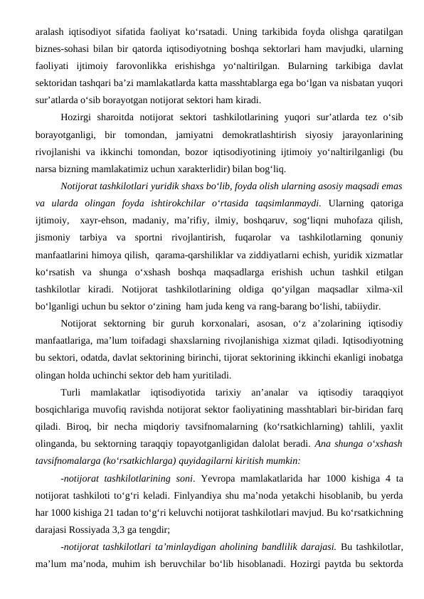 aralash iqtisodiyot sifatida faoliyat ko‘rsatadi. Uning tarkibida foyda olishga qaratilgan
biznes-sohasi bilan bir qatorda iqtisodiyotning boshqa sektorlari ham mavjudki, ularning
faoliyati  ijtimoiy  farovonlikka  erishishga  yo‘naltirilgan.  Bularning  tarkibiga  davlat
sektoridan tashqari ba’zi mamlakatlarda katta masshtablarga ega bo‘lgan va nisbatan yuqori
sur’atlarda o‘sib borayotgan notijorat sektori ham kiradi. 
Hozirgi  sharoitda  notijorat  sektori  tashkilotlarining  yuqori  sur’atlarda  tez  o‘sib
borayotganligi,  bir  tomondan,  jamiyatni  demokratlashtirish  siyosiy  jarayonlarining
rivojlanishi va ikkinchi tomondan, bozor iqtisodiyotining ijtimoiy yo‘naltirilganligi (bu
narsa bizning mamlakatimiz uchun xarakterlidir) bilan bog‘liq.
Notijorat tashkilotlari yuridik shaxs bo‘lib, foyda olish ularning asosiy maqsadi emas
va  ularda  olingan  foyda  ishtirokchilar  o‘rtasida  taqsimlanmaydi. Ularning  qatoriga
ijtimoiy,  xayr-ehson, madaniy, ma’rifiy, ilmiy, boshqaruv, sog‘liqni muhofaza qilish,
jismoniy  tarbiya  va  sportni  rivojlantirish,  fuqarolar  va  tashkilotlarning  qonuniy
manfaatlarini himoya qilish,  qarama-qarshiliklar va ziddiyatlarni echish, yuridik xizmatlar
ko‘rsatish  va  shunga  o‘xshash  boshqa  maqsadlarga  erishish  uchun  tashkil  etilgan
tashkilotlar  kiradi.  Notijorat  tashkilotlarining  oldiga  qo‘yilgan  maqsadlar  xilma-xil
bo‘lganligi uchun bu sektor o‘zining  ham juda keng va rang-barang bo‘lishi, tabiiydir. 
Notijorat  sektorning  bir  guruh  korxonalari,  asosan,  o‘z  a’zolarining  iqtisodiy
manfaatlariga, ma’lum toifadagi shaxslarning rivojlanishiga xizmat qiladi. Iqtisodiyotning
bu sektori, odatda, davlat sektorining birinchi, tijorat sektorining ikkinchi ekanligi inobatga
olingan holda uchinchi sektor deb ham yuritiladi.
Turli  mamlakatlar  iqtisodiyotida  tarixiy  an’analar  va  iqtisodiy  taraqqiyot
bosqichlariga muvofiq ravishda notijorat sektor faoliyatining masshtablari bir-biridan farq
qiladi.  Biroq,  bir  necha  miqdoriy  tavsifnomalarning  (ko‘rsatkichlarning)  tahlili,  yaxlit
olinganda, bu sektorning taraqqiy topayotganligidan dalolat beradi. Ana shunga o‘xshash
tavsifnomalarga (ko‘rsatkichlarga) quyidagilarni kiritish mumkin:
-notijorat  tashkilotlarining  soni. Yevropa mamlakatlarida har  1000 kishiga  4 ta
notijorat tashkiloti to‘g‘ri keladi. Finlyandiya shu ma’noda yetakchi hisoblanib, bu yerda
har 1000 kishiga 21 tadan to‘g‘ri keluvchi notijorat tashkilotlari mavjud. Bu ko‘rsatkichning
darajasi Rossiyada 3,3 ga tengdir;
-notijorat tashkilotlari ta’minlaydigan aholining bandlilik darajasi. Bu tashkilotlar,
ma’lum ma’noda, muhim ish beruvchilar bo‘lib hisoblanadi. Hozirgi paytda bu sektorda
