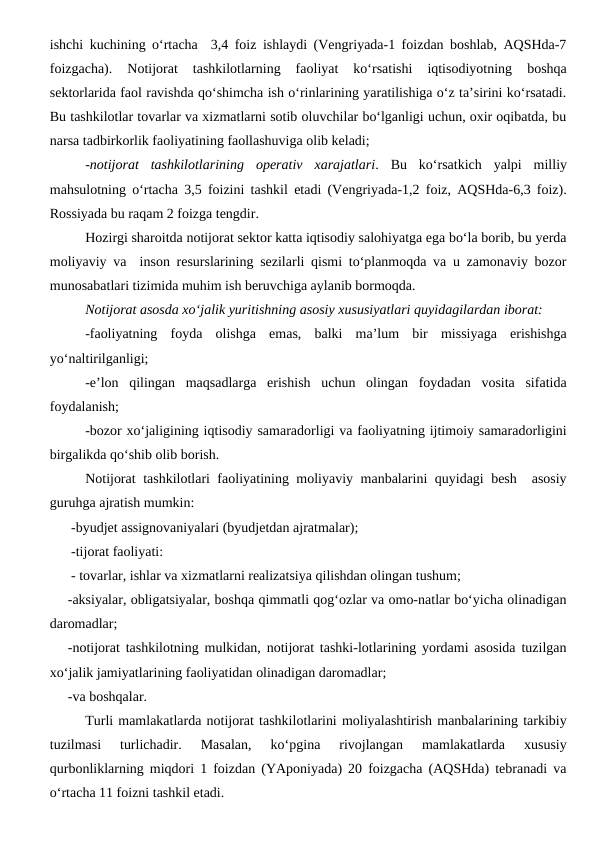 ishchi kuchining o‘rtacha  3,4 foiz ishlaydi (Vengriyada-1 foizdan boshlab, AQSHda-7
foizgacha).  Notijorat  tashkilotlarning  faoliyat  ko‘rsatishi  iqtisodiyotning  boshqa
sektorlarida faol ravishda qo‘shimcha ish o‘rinlarining yaratilishiga o‘z ta’sirini ko‘rsatadi.
Bu tashkilotlar tovarlar va xizmatlarni sotib oluvchilar bo‘lganligi uchun, oxir oqibatda, bu
narsa tadbirkorlik faoliyatining faollashuviga olib keladi;
-notijorat  tashkilotlarining  operativ  xarajatlari.  Bu  ko‘rsatkich  yalpi  milliy
mahsulotning o‘rtacha 3,5 foizini tashkil etadi (Vengriyada-1,2 foiz, AQSHda-6,3 foiz).
Rossiyada bu raqam 2 foizga tengdir.
Hozirgi sharoitda notijorat sektor katta iqtisodiy salohiyatga ega bo‘la borib, bu yerda
moliyaviy va  inson resurslarining sezilarli qismi to‘planmoqda va u zamonaviy bozor
munosabatlari tizimida muhim ish beruvchiga aylanib bormoqda.
Notijorat asosda xo‘jalik yuritishning asosiy xususiyatlari quyidagilardan iborat:
-faoliyatning  foyda  olishga  emas,  balki  ma’lum  bir  missiyaga  erishishga
yo‘naltirilganligi;
-e’lon  qilingan  maqsadlarga  erishish  uchun  olingan  foydadan  vosita  sifatida
foydalanish;
-bozor xo‘jaligining iqtisodiy samaradorligi va faoliyatning ijtimoiy samaradorligini
birgalikda qo‘shib olib borish.
Notijorat tashkilotlari faoliyatining moliyaviy manbalarini quyidagi besh  asosiy
guruhga ajratish mumkin:
-byudjet assignovaniyalari (byudjetdan ajratmalar);
-tijorat faoliyati:
- tovarlar, ishlar va xizmatlarni realizatsiya qilishdan olingan tushum; 
-aksiyalar, obligatsiyalar, boshqa qimmatli qog‘ozlar va omo-natlar bo‘yicha olinadigan
daromadlar;
-notijorat tashkilotning mulkidan, notijorat tashki-lotlarining yordami asosida tuzilgan
xo‘jalik jamiyatlarining faoliyatidan olinadigan daromadlar;
-va boshqalar.
Turli mamlakatlarda notijorat tashkilotlarini moliyalashtirish manbalarining tarkibiy
tuzilmasi  turlichadir.  Masalan,  ko‘pgina  rivojlangan  mamlakatlarda  xususiy
qurbonliklarning miqdori 1 foizdan (YAponiyada) 20 foizgacha (AQSHda) tebranadi va
o‘rtacha 11 foizni tashkil etadi. 
