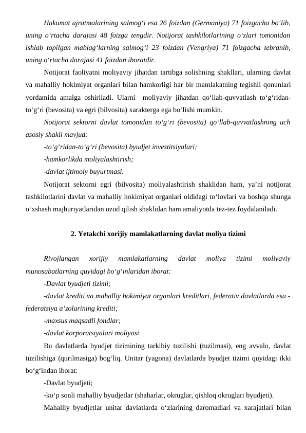 Hukumat ajratmalarining salmog‘i esa 26 foizdan (Germaniya) 71 foizgacha bo‘lib,
uning o‘rtacha darajasi 48 foizga tengdir. Notijorat tashkilotlarining o‘zlari tomonidan
ishlab topilgan mablag‘larning salmog‘i 23 foizdan (Vengriya) 71 foizgacha tebranib,
uning o‘rtacha darajasi 41 foizdan iboratdir.
Notijorat faoliyatni moliyaviy jihatdan tartibga solishning shakllari, ularning davlat
va mahalliy hokimiyat organlari bilan hamkorligi har bir mamlakatning tegishli qonunlari
yordamida amalga oshiriladi. Ularni  moliyaviy jihatdan qo‘llab-quvvatlash to‘g‘ridan-
to‘g‘ri (bevosita) va egri (bilvosita) xarakterga ega bo‘lishi mumkin. 
Notijorat sektorni davlat tomonidan to‘g‘ri (bevosita) qo‘llab-quvvatlashning uch
asosiy shakli mavjud:
-to‘g‘ridan-to‘g‘ri (bevosita) byudjet investitsiyalari;
-hamkorlikda moliyalashtirish;
-davlat ijtimoiy buyurtmasi.
Notijorat sektorni egri (bilvosita) moliyalashtirish shaklidan ham, ya’ni notijorat
tashkilotlarini davlat va mahalliy hokimiyat organlari oldidagi to‘lovlari va boshqa shunga
o‘xshash majburiyatlaridan ozod qilish shaklidan ham amaliyotda tez-tez foydalaniladi.
2. Yetakchi xorijiy mamlakatlarning davlat moliya tizimi
Rivojlangan  xorijiy  mamlakatlarning  davlat  moliya  tizimi  moliyaviy
munosabatlarning quyidagi bo‘g‘inlaridan iborat:
-Davlat byudjeti tizimi;
-davlat krediti va mahalliy hokimiyat organlari kreditlari, federativ davlatlarda esa -
federatsiya a’zolarining krediti;
-maxsus maqsadli fondlar;
-davlat korporatsiyalari moliyasi.
Bu davlatlarda byudjet tizimining tarkibiy tuzilishi (tuzilmasi), eng avvalo, davlat
tuzilishiga (qurilmasiga) bog‘liq. Unitar (yagona) davlatlarda byudjet tizimi quyidagi ikki
bo‘g‘indan iborat:
-Davlat byudjeti;
-ko‘p sonli mahalliy byudjetlar (shaharlar, okruglar, qishloq okruglari byudjeti).
Mahalliy byudjetlar unitar davlatlarda o‘zlarining daromadlari va xarajatlari bilan
