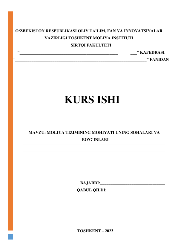  
 
 
 
OʻZBEKISTON RESPUBLIKASI OLIY TA’LIM, FAN VA INNOVATSIYALAR 
VAZIRLIGI TOSHKENT MOLIYA INSTITUTI 
SIRTQI FAKULTETI 
“________________________________________________________” KAFEDRASI 
“_______________________________________________________________” FANIDAN 
 
                
 
 
 
 
 
 
KURS ISHI 
 
 
МАVZU: MOLIYA TIZIMINING MOHIYATI UNING SOHALARI VA 
BO'G'INLARI 
 
 
 
 
 
BAJARDI:_______________________________ 
QABUL QILDI:____________________________ 
 
 
 
 
 
 
 
TOSHKENT – 2023 
