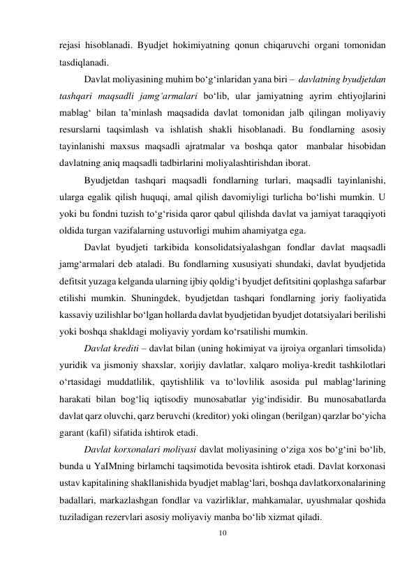 10 
 
rejasi hisoblanadi. Byudjet hokimiyatning qonun chiqaruvchi organi tomonidan 
tasdiqlanadi. 
Davlat moliyasining muhim bo‘g‘inlaridan yana biri – davlatning byudjetdan 
tashqari maqsadli jamg‘armalari bo‘lib, ular jamiyatning ayrim ehtiyojlarini 
mablag‘ bilan ta’minlash maqsadida davlat tomonidan jalb qilingan moliyaviy 
resurslarni taqsimlash va ishlatish shakli hisoblanadi. Bu fondlarning asosiy 
tayinlanishi maxsus maqsadli ajratmalar va boshqa qator manbalar hisobidan 
davlatning aniq maqsadli tadbirlarini moliyalashtirishdan iborat. 
Byudjetdan tashqari maqsadli fondlarning turlari, maqsadli tayinlanishi, 
ularga egalik qilish huquqi, amal qilish davomiyligi turlicha bo‘lishi mumkin. U 
yoki bu fondni tuzish to‘g‘risida qaror qabul qilishda davlat va jamiyat taraqqiyoti 
oldida turgan vazifalarning ustuvorligi muhim ahamiyatga ega. 
Davlat byudjeti tarkibida konsolidatsiyalashgan fondlar davlat maqsadli 
jamg‘armalari deb ataladi. Bu fondlarning xususiyati shundaki, davlat byudjetida 
defitsit yuzaga kelganda ularning ijbiy qoldig‘i byudjet defitsitini qoplashga safarbar 
etilishi mumkin. Shuningdek, byudjetdan tashqari fondlarning joriy faoliyatida 
kassaviy uzilishlar bo‘lgan hollarda davlat byudjetidan byudjet dotatsiyalari berilishi 
yoki boshqa shakldagi moliyaviy yordam ko‘rsatilishi mumkin. 
Davlat krediti – davlat bilan (uning hokimiyat va ijroiya organlari timsolida) 
yuridik va jismoniy shaxslar, xorijiy davlatlar, xalqaro moliya-kredit tashkilotlari 
o‘rtasidagi muddatlilik, qaytishlilik va to‘lovlilik asosida pul mablag‘larining 
harakati bilan bog‘liq iqtisodiy munosabatlar yig‘indisidir. Bu munosabatlarda 
davlat qarz oluvchi, qarz beruvchi (kreditor) yoki olingan (berilgan) qarzlar bo‘yicha 
garant (kafil) sifatida ishtirok etadi. 
Davlat korxonalari moliyasi davlat moliyasining o‘ziga xos bo‘g‘ini bo‘lib, 
bunda u YaIMning birlamchi taqsimotida bevosita ishtirok etadi. Davlat korxonasi 
ustav kapitalining shakllanishida byudjet mablag‘lari, boshqa davlat korxonalarining 
badallari, markazlashgan fondlar va vazirliklar, mahkamalar, uyushmalar qoshida 
tuziladigan rezervlari asosiy moliyaviy manba bo‘lib xizmat qiladi. 
