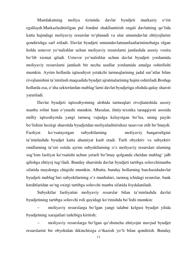 11 
 
Mamlakatning 
moliya 
tizimida 
davlat 
byudjeti 
markaziy 
o‘rin 
egallaydi.Markazlashtirilgan pul fondini shakllantirish orqali davlatning qo‘lida 
katta hajmdagi moliyaviy resurslar to‘planadi va ular umumdavlat ehtiyojlarini 
qondirishga sarf etiladi. Davlat byudjeti umumdavlatmanfaatlariniinobatga olgan 
holda ustuvor yo‘nalishlar uchun moliyaviy resurslarni jamlashda asosiy vosita 
bo‘lib xizmat qiladi. Ustuvor yo‘nalishlar uchun davlat byudjeti yordamida 
moliyaviy resurslarni jamlash bir necha usullar yordamida amalga oshirilishi 
mumkin. Ayrim hollarda iqtisodiyot yetakchi tarmoqlarining jadal sur’atlar bilan 
rivojlanishini ta’minlash maqsadida byudjet ajratmalarining hajmi oshiriladi.Boshqa 
hollarda esa, o‘sha sektorlardan mablag‘larni davlat byudjetiga olishda qulay sharoit 
yaratiladi. 
Davlat byudjeti iqtisodiyotning alohida tarmoqlari rivojlanishida asosiy 
manba rolini ham o‘ynashi mumkin. Masalan, ilmiy-texnika taraqqiyoti asosida 
milliy iqtisodiyotda yangi tarmoq vujudga kelayotgan bo‘lsa, uning paydo 
bo‘lishini hozirgi sharoitda byudjetdan moliyalashtirishsiz tasavvur etib bo‘lmaydi. 
Faoliyat 
ko‘rsatayotgan 
subyektlarning 
 
moliyaviy barqarorligini 
ta’minlashda byudjet katta ahamiyat kasb etadi. Turli obyektiv va subyektiv 
omillarning ta’siri ostida ayrim subyektlarning o‘z moliyaviy resurslari ularning 
sog‘lom faoliyat ko‘rsatishi uchun yetarli bo‘lmay qolganda chetdan mablag‘ jalb 
qilishga ehtiyoj tug‘iladi. Bunday sharoitda davlat byudjeti tartibga soluvchi manba 
sifatida maydonga chiqishi mumkin. Albatta, bunday hollarning barchasida davlat 
byudjeti mablag‘lari subyektlarning o‘z manbalari, tarmoq ichidagi resurslar, bank 
kreditlaridan so‘ng oxirgi tartibga soluvchi manba sifatida foydalaniladi. 
Subyektlar faoliyatini moliyaviy resurslar bilan ta’minlashda davlat 
byudjetining tartibga soluvchi roli quyidagi ko‘rinishda bo‘lishi mumkin: 
 
moliyaviy resurslarga bo‘lgan yangi talabni kelgusi byudjet yilida 
byudjetning xarajatlari tarkibiga kiritish; 
 
moliyaviy resurslarga bo‘lgan qo‘shimcha ehtiyojni mavjud byudjet 
resurslarini bir obyektdan ikkinchisiga o‘tkazish yo‘li bilan qondirish. Bunday 
