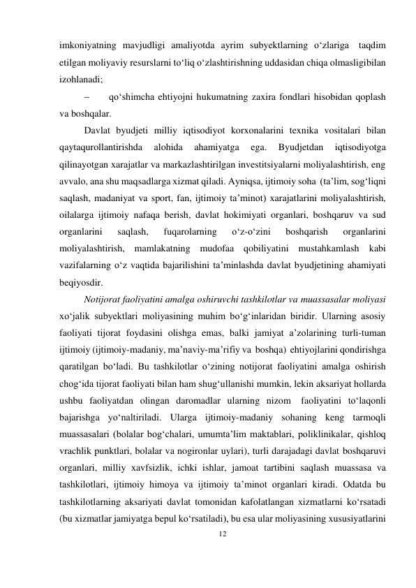 12 
 
imkoniyatning mavjudligi amaliyotda ayrim subyektlarning o‘zlariga taqdim 
etilgan moliyaviy resurslarni to‘liq o‘zlashtirishning uddasidan chiqa olmasligi bilan 
izohlanadi; 
 
qo‘shimcha ehtiyojni hukumatning zaxira fondlari hisobidan qoplash 
va boshqalar. 
Davlat byudjeti milliy iqtisodiyot korxonalarini texnika vositalari bilan 
qaytaqurollantirishda 
alohida 
ahamiyatga 
ega. 
Byudjetdan 
iqtisodiyotga 
qilinayotgan xarajatlar va markazlashtirilgan investitsiyalarni moliyalashtirish, eng 
avvalo, ana shu maqsadlarga xizmat qiladi. Ayniqsa, ijtimoiy soha (ta’lim, sog‘liqni 
saqlash, madaniyat va sport, fan, ijtimoiy ta’minot) xarajatlarini moliyalashtirish, 
oilalarga ijtimoiy nafaqa berish, davlat hokimiyati organlari, boshqaruv va sud 
organlarini 
saqlash, 
fuqarolarning 
o‘z-o‘zini 
boshqarish 
organlarini 
moliyalashtirish, mamlakatning mudofaa qobiliyatini mustahkamlash kabi 
vazifalarning o‘z vaqtida bajarilishini ta’minlashda davlat byudjetining ahamiyati 
beqiyosdir. 
Notijorat faoliyatini amalga oshiruvchi tashkilotlar va muassasalar moliyasi 
xo‘jalik subyektlari moliyasining muhim bo‘g‘inlaridan biridir. Ularning asosiy 
faoliyati tijorat foydasini olishga emas, balki jamiyat a’zolarining turli-tuman 
ijtimoiy (ijtimoiy-madaniy, ma’naviy-ma’rifiy va boshqa) ehtiyojlarini qondirishga 
qaratilgan bo‘ladi. Bu tashkilotlar o‘zining notijorat faoliyatini amalga oshirish 
chog‘ida tijorat faoliyati bilan ham shug‘ullanishi mumkin, lekin aksariyat hollarda 
ushbu faoliyatdan olingan daromadlar ularning nizom 
faoliyatini to‘laqonli 
bajarishga yo‘naltiriladi. Ularga ijtimoiy-madaniy sohaning keng tarmoqli 
muassasalari (bolalar bog‘chalari, umumta’lim maktablari, poliklinikalar, qishloq 
vrachlik punktlari, bolalar va nogironlar uylari), turli darajadagi davlat boshqaruvi 
organlari, milliy xavfsizlik, ichki ishlar, jamoat tartibini saqlash muassasa va 
tashkilotlari, ijtimoiy himoya va ijtimoiy ta’minot organlari kiradi. Odatda bu 
tashkilotlarning aksariyati davlat tomonidan kafolatlangan xizmatlarni ko‘rsatadi 
(bu xizmatlar jamiyatga bepul ko‘rsatiladi), bu esa ular moliyasining xususiyatlarini 
