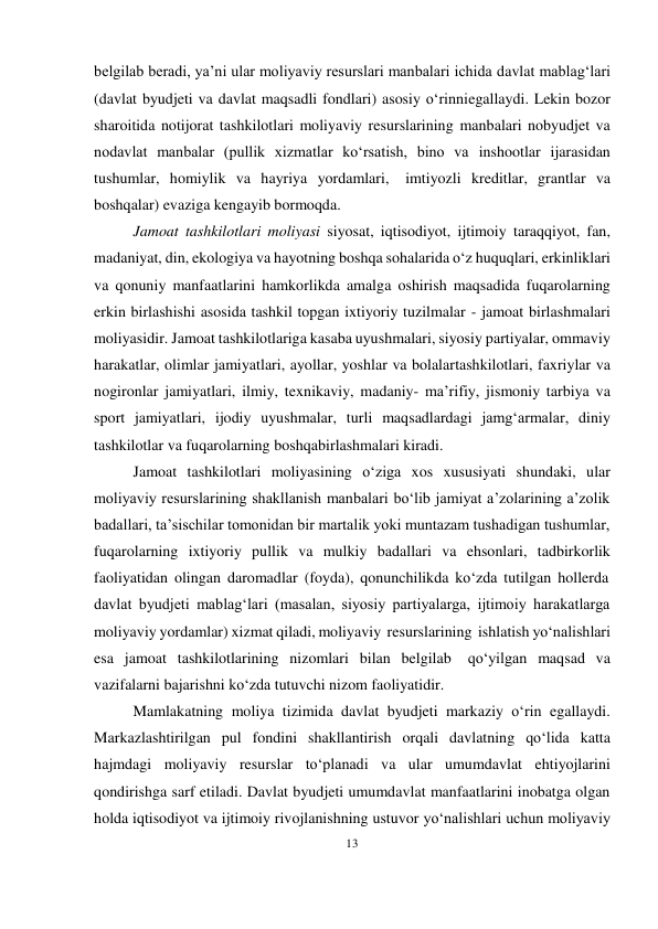 13 
 
belgilab beradi, ya’ni ular moliyaviy resurslari manbalari ichida davlat mablag‘lari 
(davlat byudjeti va davlat maqsadli fondlari) asosiy o‘rinni egallaydi. Lekin bozor 
sharoitida notijorat tashkilotlari moliyaviy resurslarining manbalari nobyudjet va 
nodavlat manbalar (pullik xizmatlar ko‘rsatish, bino va inshootlar ijarasidan 
tushumlar, homiylik va hayriya yordamlari, imtiyozli kreditlar, grantlar va 
boshqalar) evaziga kengayib bormoqda. 
Jamoat tashkilotlari moliyasi siyosat, iqtisodiyot, ijtimoiy taraqqiyot, fan, 
madaniyat, din, ekologiya va hayotning boshqa sohalarida o‘z huquqlari, erkinliklari 
va qonuniy manfaatlarini hamkorlikda amalga oshirish maqsadida fuqarolarning 
erkin birlashishi asosida tashkil topgan ixtiyoriy tuzilmalar - jamoat birlashmalari 
moliyasidir. Jamoat tashkilotlariga kasaba uyushmalari, siyosiy partiyalar, ommaviy 
harakatlar, olimlar jamiyatlari, ayollar, yoshlar va bolalar tashkilotlari, faxriylar va 
nogironlar jamiyatlari, ilmiy, texnikaviy, madaniy- ma’rifiy, jismoniy tarbiya va 
sport jamiyatlari, ijodiy uyushmalar, turli maqsadlardagi jamg‘armalar, diniy 
tashkilotlar va fuqarolarning boshqa birlashmalari kiradi. 
Jamoat tashkilotlari moliyasining o‘ziga xos xususiyati shundaki, ular 
moliyaviy resurslarining shakllanish manbalari bo‘lib jamiyat a’zolarining a’zolik 
badallari, ta’sischilar tomonidan bir martalik yoki muntazam tushadigan tushumlar, 
fuqarolarning ixtiyoriy pullik va mulkiy badallari va ehsonlari, tadbirkorlik 
faoliyatidan olingan daromadlar (foyda), qonunchilikda ko‘zda tutilgan hollerda 
davlat byudjeti mablag‘lari (masalan, siyosiy partiyalarga, ijtimoiy harakatlarga 
moliyaviy yordamlar) xizmat qiladi, moliyaviy resurslarining ishlatish yo‘nalishlari 
esa jamoat tashkilotlarining nizomlari bilan belgilab 
qo‘yilgan maqsad va 
vazifalarni bajarishni ko‘zda tutuvchi nizom faoliyatidir. 
Mamlakatning moliya tizimida davlat byudjeti markaziy o‘rin egallaydi. 
Markazlashtirilgan pul fondini shakllantirish orqali davlatning qo‘lida katta 
hajmdagi moliyaviy resurslar to‘planadi va ular umumdavlat ehtiyojlarini 
qondirishga sarf etiladi. Davlat byudjeti umumdavlat manfaatlarini inobatga olgan 
holda iqtisodiyot va ijtimoiy rivojlanishning ustuvor yo‘nalishlari uchun moliyaviy 
