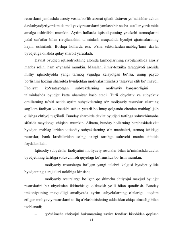 14 
 
resurslarni jamlashda asosiy vosita bo‘lib xizmat qiladi.Ustuvor yo‘nalishlar uchun 
davlatbyudjetiyordamida moliyaviy resurslarni jamlash bir necha usullar yordamida 
amalga oshirilishi mumkin. Ayrim hollarda iqtisodiyotning yetakchi tarmoqlarini 
jadal sur’atlar bilan rivojlanishini ta’minlash maqsadida byudjet ajratmalarining 
hajmi oshiriladi. Boshqa hollarda esa, o‘sha sektorlardan mablag‘larni davlat 
byudjetiga olishda qulay sharoit yaratiladi. 
Davlat byudjeti iqtisodiyotning alohida tarmoqlarining rivojlanishida asosiy 
manba rolini ham o‘ynashi mumkin. Masalan, ilmiy-texnika taraqqiyoti asosida 
milliy iqtisodiyotda yangi tarmoq vujudga kelayotgan bo‘lsa, uning paydo 
bo‘lishini hozirgi sharoitda byudjetdan moliyalashtirishsiz tasavvur etib bo‘lmaydi. 
Faoliyat 
ko‘rsatayotgan 
subyektlarning 
moliyaviy barqarorligini 
ta’minlashda byudjet katta ahamiyat kasb etadi. Turli obyektiv va subyektiv 
omillarning ta’siri ostida ayrim subyektlarning o‘z moliyaviy resurslari ularning 
sog‘lom faoliyat ko‘rsatishi uchun yetarli bo‘lmay qolganda chetdan mablag‘ jalb 
qilishga ehtiyoj tug‘iladi. Bunday sharoitda davlat byudjeti tartibga soluvchi manba 
sifatida maydonga chiqishi mumkin. Albatta, bunday hollarning barchasida davlat 
byudjeti mablag‘laridan iqtisodiy subyektlarning o‘z manbalari, tarmoq ichidagi 
resurslar, bank kreditlaridan so‘ng oxirgi tartibga soluvchi manba sifatida 
foydalaniladi. 
Iqtisodiy subyektlar faoliyatini moliyaviy resurslar bilan ta’minlashda davlat 
byudjetining tartibga soluvchi roli quyidagi ko‘rinishda bo‘lishi mumkin: 
 
moliyaviy resurslarga bo‘lgan yangi talabni kelgusi byudjet yilida 
byudjetning xarajatlari tarkibiga kiritish; 
 
moliyaviy resurslarga bo‘lgan qo‘shimcha ehtiyojni mavjud byudjet 
resurslarini bir obyektdan ikkinchisiga o‘tkazish yo‘li bilan qondirish. Bunday 
imkoniyatning mavjudligi amaliyotda ayrim subyektlarning o‘zlariga taqdim 
etilgan moliyaviy resurslarni to‘liq o‘zlashtirishning uddasidan chiqa olmasligi bilan 
izohlanadi; 
 
qo‘shimcha ehtiyojni hukumatning zaxira fondlari hisobidan qoplash 
