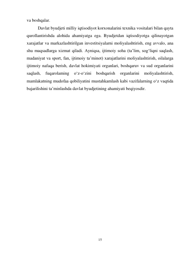 15 
 
va boshqalar. 
Davlat byudjeti milliy iqtisodiyot korxonalarini texnika vositalari bilan qayta 
qurollantirishda alohida ahamiyatga ega. Byudjetdan iqtisodiyotga qilinayotgan 
xarajatlar va markazlashtirilgan investitsiyalarni moliyalashtirish, eng avvalo, ana 
shu maqsadlarga xizmat qiladi. Ayniqsa, ijtimoiy soha (ta’lim, sog‘liqni saqlash, 
madaniyat va sport, fan, ijtimoiy ta’minot) xarajatlarini moliyalashtirish, oilalarga 
ijtimoiy nafaqa berish, davlat hokimiyati organlari, boshqaruv va sud organlarini 
saqlash, 
fuqarolaming 
o‘z-o‘zini 
boshqarish 
organlarini 
moliyalashtirish, 
mamlakatning mudofaa qobiliyatini mustahkamlash kabi vazifalarning o‘z vaqtida 
bajarilishini ta’minlashda davlat byudjetining ahamiyati beqiyosdir. 
 
 
 
 
 
