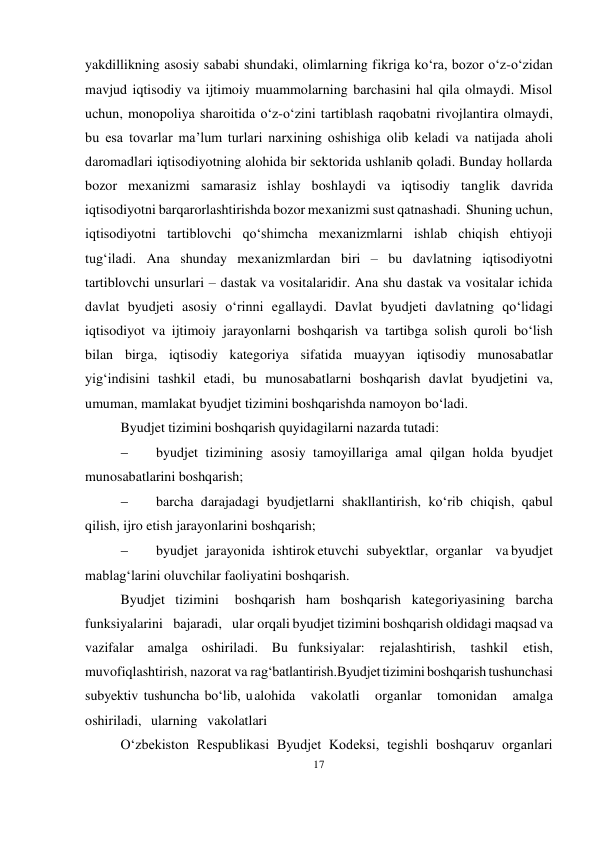 17 
 
yakdillikning asosiy sababi shundaki, olimlarning fikriga ko‘ra, bozor o‘z-o‘zidan 
mavjud iqtisodiy va ijtimoiy muammolarning barchasini hal qila olmaydi. Misol 
uchun, monopoliya sharoitida o‘z-o‘zini tartiblash raqobatni rivojlantira olmaydi, 
bu esa tovarlar ma’lum turlari narxining oshishiga olib keladi va natijada aholi 
daromadlari iqtisodiyotning alohida bir sektorida ushlanib qoladi. Bunday hollarda 
bozor mexanizmi samarasiz ishlay boshlaydi va iqtisodiy tanglik davrida 
iqtisodiyotni barqarorlashtirishda bozor mexanizmi sust qatnashadi. Shuning uchun, 
iqtisodiyotni tartiblovchi qo‘shimcha mexanizmlarni ishlab chiqish ehtiyoji 
tug‘iladi. Ana shunday mexanizmlardan biri – bu davlatning iqtisodiyotni 
tartiblovchi unsurlari – dastak va vositalaridir. Ana shu dastak va vositalar ichida 
davlat byudjeti asosiy o‘rinni egallaydi. Davlat byudjeti davlatning qo‘lidagi 
iqtisodiyot va ijtimoiy jarayonlarni boshqarish va tartibga solish quroli bo‘lish 
bilan birga, iqtisodiy kategoriya sifatida muayyan iqtisodiy munosabatlar 
yig‘indisini tashkil etadi, bu munosabatlarni boshqarish davlat byudjetini va, 
umuman, mamlakat byudjet tizimini boshqarishda namoyon bo‘ladi. 
Byudjet tizimini boshqarish quyidagilarni nazarda tutadi: 
 
byudjet tizimining asosiy tamoyillariga amal qilgan holda byudjet 
munosabatlarini boshqarish; 
 
barcha darajadagi byudjetlarni shakllantirish, ko‘rib chiqish, qabul 
qilish, ijro etish jarayonlarini boshqarish; 
 
byudjet jarayonida ishtirok etuvchi subyektlar, organlar va byudjet 
mablag‘larini oluvchilar faoliyatini boshqarish. 
Byudjet tizimini 
boshqarish ham boshqarish kategoriyasining barcha 
funksiyalarini bajaradi, ular orqali byudjet tizimini boshqarish oldidagi maqsad va 
vazifalar amalga oshiriladi. Bu funksiyalar: 
rejalashtirish, 
tashkil 
etish, 
muvofiqlashtirish, nazorat va rag‘batlantirish.Byudjet tizimini boshqarish tushunchasi 
subyektiv tushuncha bo‘lib, u alohida 
vakolatli 
organlar 
tomonidan 
amalga 
oshiriladi, ularning vakolatlari 
O‘zbekiston Respublikasi Byudjet Kodeksi, tegishli boshqaruv organlari 
