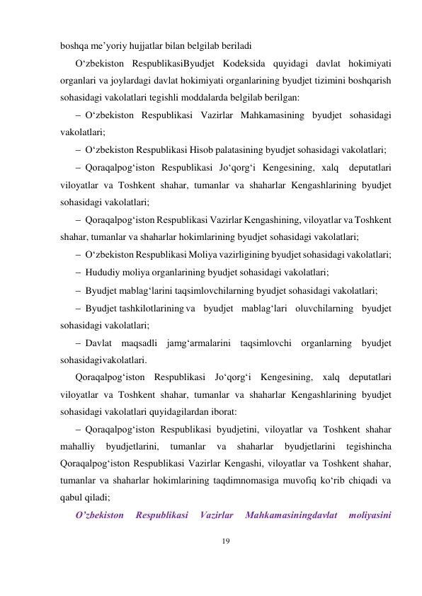 19 
 
boshqa me’yoriy hujjatlar bilan belgilab beriladi 
O‘zbekiston RespublikasiByudjet Kodeksida quyidagi davlat hokimiyati 
organlari va joylardagi davlat hokimiyati organlarining byudjet tizimini boshqarish 
sohasidagi vakolatlari tegishli moddalarda belgilab berilgan: 
 O‘zbekiston Respublikasi Vazirlar Mahkamasining byudjet sohasidagi 
vakolatlari; 
 O‘zbekiston Respublikasi Hisob palatasining byudjet sohasidagi vakolatlari; 
 Qoraqalpog‘iston Respublikasi Jo‘qorg‘i Kengesining, xalq 
deputatlari 
viloyatlar va Toshkent shahar, tumanlar va shaharlar Kengashlarining byudjet 
sohasidagi vakolatlari; 
 Qoraqalpog‘iston Respublikasi Vazirlar Kengashining, viloyatlar va Toshkent 
shahar, tumanlar va shaharlar hokimlarining byudjet sohasidagi vakolatlari; 
 O‘zbekiston Respublikasi Moliya vazirligining byudjet sohasidagi vakolatlari; 
 Hududiy moliya organlarining byudjet sohasidagi vakolatlari; 
 Byudjet mablag‘larini taqsimlovchilarning byudjet sohasidagi vakolatlari; 
 Byudjet tashkilotlarining va byudjet mablag‘lari oluvchilarning byudjet 
sohasidagi vakolatlari; 
 Davlat maqsadli jamg‘armalarini taqsimlovchi organlarning byudjet 
sohasidagi vakolatlari. 
Qoraqalpog‘iston Respublikasi Jo‘qorg‘i Kengesining, xalq deputatlari 
viloyatlar va Toshkent shahar, tumanlar va shaharlar Kengashlarining byudjet 
sohasidagi vakolatlari quyidagilardan iborat: 
 Qoraqalpog‘iston Respublikasi byudjetini, viloyatlar va Toshkent shahar 
mahalliy 
byudjetlarini, 
tumanlar 
va 
shaharlar 
byudjetlarini 
tegishincha 
Qoraqalpog‘iston Respublikasi Vazirlar Kengashi, viloyatlar va Toshkent shahar, 
tumanlar va shaharlar hokimlarining taqdimnomasiga muvofiq ko‘rib chiqadi va 
qabul qiladi;
O’zbekiston 
Respublikasi 
Vazirlar 
Mahkamasiningdavlat 
moliyasini 
