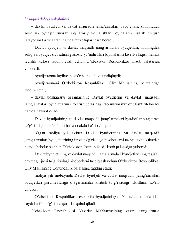 20 
 
boshqarishdagi vakolatlari: 
 davlat byudjeti va davlat maqsadli jamg’armalari byudjetlari, shuningdek 
soliq va byudjet siyosatining asosiy yo’nalishlari loyihalarini ishlab chiqish 
jarayonini tashkil etadi hamda muvofiqlashtirib boradi;
 Davlat byudjeti va davlat maqsadli jamg’armalari byudjetlari, shuningdek 
soliq va byudjet siyosatining asosiy yo’nalishlari loyihalarini ko’rib chiqish hamda 
tegishli xulosa taqdim etish uchun O’zbekiston Respublikasi Hisob palatasiga 
yuboradi;
 byudjetnoma loyihasini ko’rib chiqadi va tasdiqlaydi;
 byudjetnomani O’zbekiston Respublikasi Oliy Majlisining palatalariga 
taqdim etadi;
 davlat boshqaruvi organlarining Davlat byudjetini va davlat maqsadli 
jamg’armalari byudjetlarini ijro etish borasidagi faoliyatini muvofiqlashtirib boradi 
hamda nazorat qiladi;
 Davlat byudjetining va davlat maqsadli jamg’armalari byudjetlarining ijrosi 
to’g’risidagi hisobotlarni har chorakda ko’rib chiqadi;
 o’tgan moliya yili uchun Davlat byudjetining va davlat maqsadli 
jamg’armalari byudjetlarining ijrosi to’g’risidagi hisobotlarni tashqi audit o’tkazish 
hamda baholash uchun O’zbekiston Respublikasi Hisob palatasiga yuboradi;
 Davlat byudjetining va davlat maqsadli jamg’armalari byudjetlarining tegishli 
davrdagi ijrosi to’g’risidagi hisobotlarni tasdiqlash uchun O’zbekiston Respublikasi 
Oliy Majlisining Qonunchilik palatasiga taqdim etadi;
 moliya yili mobaynida Davlat byudjeti va davlat maqsadli jamg’armalari 
byudjetlari parametrlariga o’zgartirishlar kiritish to’g’risidagi takliflarni ko’rib 
chiqadi;
 O’zbekiston Respublikasi respublika byudjetining qo’shimcha manbalaridan 
foydalanish to’g’risida qarorlar qabul qiladi;
O’zbekiston Respublikasi Vazirlar Mahkamasining zaxira jamg’armasi 
