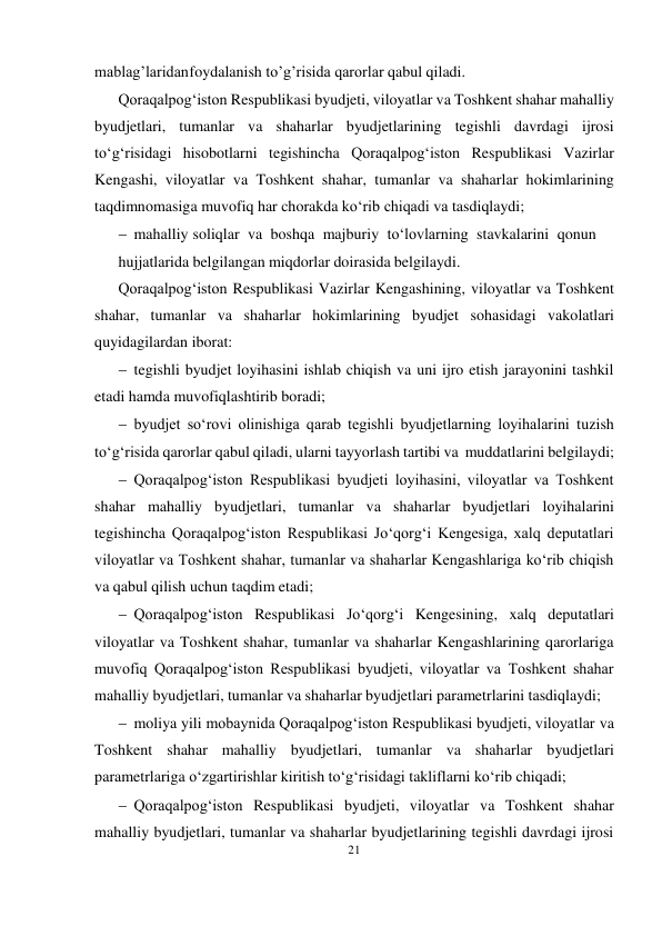 21 
 
mablag’laridan foydalanish to’g’risida qarorlar qabul qiladi. 
Qoraqalpog‘iston Respublikasi byudjeti, viloyatlar va Toshkent shahar mahalliy 
byudjetlari, tumanlar va shaharlar byudjetlarining tegishli davrdagi ijrosi 
to‘g‘risidagi hisobotlarni tegishincha Qoraqalpog‘iston Respublikasi Vazirlar 
Kengashi, viloyatlar va Toshkent shahar, tumanlar va shaharlar hokimlarining 
taqdimnomasiga muvofiq har chorakda ko‘rib chiqadi va tasdiqlaydi; 
 mahalliy soliqlar va boshqa majburiy to‘lovlarning stavkalarini qonun
hujjatlarida belgilangan miqdorlar doirasida belgilaydi. 
Qoraqalpog‘iston Respublikasi Vazirlar Kengashining, viloyatlar va Toshkent 
shahar, tumanlar va shaharlar hokimlarining byudjet sohasidagi vakolatlari 
quyidagilardan iborat: 
 tegishli byudjet loyihasini ishlab chiqish va uni ijro etish jarayonini tashkil 
etadi hamda muvofiqlashtirib boradi;
 byudjet so‘rovi olinishiga qarab tegishli byudjetlarning loyihalarini tuzish 
to‘g‘risida qarorlar qabul qiladi, ularni tayyorlash tartibi va muddatlarini belgilaydi;
 Qoraqalpog‘iston Respublikasi byudjeti loyihasini, viloyatlar va Toshkent 
shahar mahalliy byudjetlari, tumanlar va shaharlar byudjetlari loyihalarini 
tegishincha Qoraqalpog‘iston Respublikasi Jo‘qorg‘i Kengesiga, xalq deputatlari 
viloyatlar va Toshkent shahar, tumanlar va shaharlar Kengashlariga ko‘rib chiqish 
va qabul qilish uchun taqdim etadi;
 Qoraqalpog‘iston Respublikasi Jo‘qorg‘i Kengesining, xalq deputatlari 
viloyatlar va Toshkent shahar, tumanlar va shaharlar Kengashlarining qarorlariga 
muvofiq Qoraqalpog‘iston Respublikasi byudjeti, viloyatlar va Toshkent shahar 
mahalliy byudjetlari, tumanlar va shaharlar byudjetlari parametrlarini tasdiqlaydi;
 moliya yili mobaynida Qoraqalpog‘iston Respublikasi byudjeti, viloyatlar va 
Toshkent shahar mahalliy byudjetlari, tumanlar va shaharlar byudjetlari 
parametrlariga o‘zgartirishlar kiritish to‘g‘risidagi takliflarni ko‘rib chiqadi;
 Qoraqalpog‘iston Respublikasi byudjeti, viloyatlar va Toshkent shahar 
mahalliy byudjetlari, tumanlar va shaharlar byudjetlarining tegishli davrdagi ijrosi 
