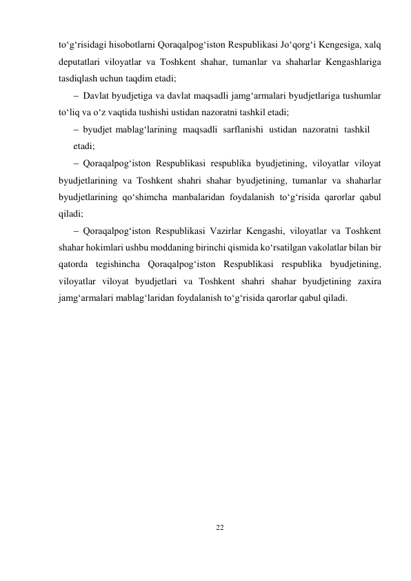 22 
 
to‘g‘risidagi hisobotlarni Qoraqalpog‘iston Respublikasi Jo‘qorg‘i Kengesiga, xalq 
deputatlari viloyatlar va Toshkent shahar, tumanlar va shaharlar Kengashlariga 
tasdiqlash uchun taqdim etadi;
 Davlat byudjetiga va davlat maqsadli jamg‘armalari byudjetlariga tushumlar 
to‘liq va o‘z vaqtida tushishi ustidan nazoratni tashkil etadi;
 byudjet mablag‘larining maqsadli sarflanishi ustidan nazoratni tashkil
etadi; 
 Qoraqalpog‘iston Respublikasi respublika byudjetining, viloyatlar viloyat 
byudjetlarining va Toshkent shahri shahar byudjetining, tumanlar va shaharlar 
byudjetlarining qo‘shimcha manbalaridan foydalanish to‘g‘risida qarorlar qabul 
qiladi;
 Qoraqalpog‘iston Respublikasi Vazirlar Kengashi, viloyatlar va Toshkent 
shahar hokimlari ushbu moddaning birinchi qismida ko‘rsatilgan vakolatlar bilan bir 
qatorda tegishincha Qoraqalpog‘iston Respublikasi respublika byudjetining, 
viloyatlar viloyat byudjetlari va Toshkent shahri shahar byudjetining zaxira 
jamg‘armalari mablag‘laridan foydalanish to‘g‘risida qarorlar qabul qiladi.


