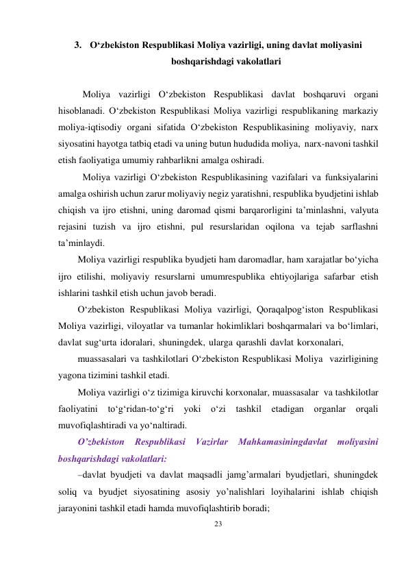 23 
 
3. O‘zbekiston Respublikasi Moliya vazirligi, uning davlat moliyasini 
boshqarishdagi vakolatlari 
 
Moliya vazirligi O‘zbekiston Respublikasi davlat boshqaruvi organi 
hisoblanadi. O‘zbekiston Respublikasi Moliya vazirligi respublikaning markaziy 
moliya-iqtisodiy organi sifatida O‘zbekiston Respublikasining moliyaviy, narx 
siyosatini hayotga tatbiq etadi va uning butun hududida moliya, narx-navoni tashkil 
etish faoliyatiga umumiy rahbarlikni amalga oshiradi. 
Moliya vazirligi O‘zbekiston Respublikasining vazifalari va funksiyalarini 
amalga oshirish uchun zarur moliyaviy negiz yaratishni, respublika byudjetini ishlab 
chiqish va ijro etishni, uning daromad qismi barqarorligini ta’minlashni, valyuta 
rejasini tuzish va ijro etishni, pul resurslaridan oqilona va tejab sarflashni 
ta’minlaydi. 
Moliya vazirligi respublika byudjeti ham daromadlar, ham xarajatlar bo‘yicha 
ijro etilishi, moliyaviy resurslarni umumrespublika ehtiyojlariga safarbar etish 
ishlarini tashkil etish uchun javob beradi. 
O‘zbekiston Respublikasi Moliya vazirligi, Qoraqalpog‘iston Respublikasi 
Moliya vazirligi, viloyatlar va tumanlar hokimliklari boshqarmalari va bo‘limlari, 
davlat sug‘urta idoralari, shuningdek, ularga qarashli davlat korxonalari, 
muassasalari va tashkilotlari O‘zbekiston Respublikasi Moliya vazirligining 
yagona tizimini tashkil etadi. 
Moliya vazirligi o‘z tizimiga kiruvchi korxonalar, muassasalar va tashkilotlar 
faoliyatini to‘g‘ridan-to‘g‘ri yoki o‘zi tashkil etadigan organlar orqali 
muvofiqlashtiradi va yo‘naltiradi. 
O’zbekiston 
Respublikasi 
Vazirlar Mahkamasiningdavlat moliyasini 
boshqarishdagi vakolatlari: 
 davlat byudjeti va davlat maqsadli jamg’armalari byudjetlari, shuningdek 
soliq va byudjet siyosatining asosiy yo’nalishlari loyihalarini ishlab chiqish 
jarayonini tashkil etadi hamda muvofiqlashtirib boradi; 
