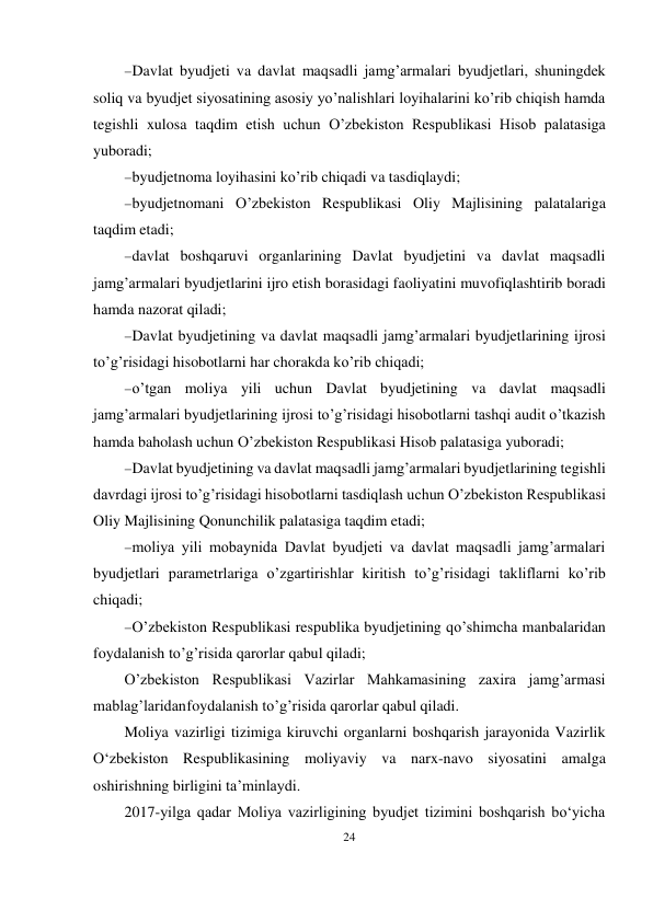 24 
 
 Davlat byudjeti va davlat maqsadli jamg’armalari byudjetlari, shuningdek 
soliq va byudjet siyosatining asosiy yo’nalishlari loyihalarini ko’rib chiqish hamda 
tegishli xulosa taqdim etish uchun O’zbekiston Respublikasi Hisob palatasiga 
yuboradi; 
 byudjetnoma loyihasini ko’rib chiqadi va tasdiqlaydi; 
 byudjetnomani O’zbekiston Respublikasi Oliy Majlisining palatalariga 
taqdim etadi; 
 davlat boshqaruvi organlarining Davlat byudjetini va davlat maqsadli 
jamg’armalari byudjetlarini ijro etish borasidagi faoliyatini muvofiqlashtirib boradi 
hamda nazorat qiladi; 
 Davlat byudjetining va davlat maqsadli jamg’armalari byudjetlarining ijrosi 
to’g’risidagi hisobotlarni har chorakda ko’rib chiqadi; 
 o’tgan moliya yili uchun Davlat byudjetining va davlat maqsadli 
jamg’armalari byudjetlarining ijrosi to’g’risidagi hisobotlarni tashqi audit o’tkazish 
hamda baholash uchun O’zbekiston Respublikasi Hisob palatasiga yuboradi; 
 Davlat byudjetining va davlat maqsadli jamg’armalari byudjetlarining tegishli 
davrdagi ijrosi to’g’risidagi hisobotlarni tasdiqlash uchun O’zbekiston Respublikasi 
Oliy Majlisining Qonunchilik palatasiga taqdim etadi; 
 moliya yili mobaynida Davlat byudjeti va davlat maqsadli jamg’armalari 
byudjetlari parametrlariga o’zgartirishlar kiritish to’g’risidagi takliflarni ko’rib 
chiqadi; 
 O’zbekiston Respublikasi respublika byudjetining qo’shimcha manbalaridan 
foydalanish to’g’risida qarorlar qabul qiladi; 
O’zbekiston Respublikasi Vazirlar Mahkamasining zaxira jamg’armasi 
mablag’laridan foydalanish to’g’risida qarorlar qabul qiladi. 
Moliya vazirligi tizimiga kiruvchi organlarni boshqarish jarayonida Vazirlik 
O‘zbekiston Respublikasining moliyaviy va narx-navo siyosatini amalga 
oshirishning birligini ta’minlaydi. 
2017-yilga qadar Moliya vazirligining byudjet tizimini boshqarish bo‘yicha 
