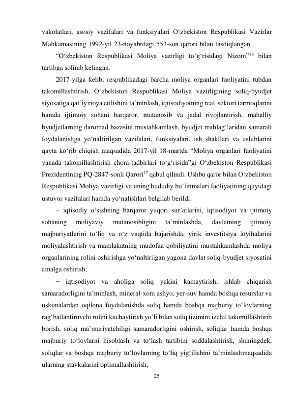 25 
 
vakolatlari, asosiy vazifalari va funksiyalari O‘zbekiston Respublikasi Vazirlar 
Mahkamasining 1992-yil 23-noyabrdagi 553-son qarori bilan tasdiqlangan 
“O‘zbekiston Respublikasi Moliya vazirligi to‘g‘risidagi Nizom”16 bilan 
tartibga solinib kelingan. 
2017-yilga kelib, respublikadagi barcha moliya organlari faoliyatini tubdan 
takomillashtirish, O‘zbekiston Respublikasi Moliya vazirligining soliq-byudjet 
siyosatiga qat’iy rioya etilishini ta’minlash, iqtisodiyotning real sektori tarmoqlarini 
hamda ijtimoiy sohani barqaror, mutanosib va jadal rivojlantirish, mahalliy 
byudjetlarning daromad bazasini mustahkamlash, byudjet mablag‘laridan samarali 
foydalanishga yo‘naltirilgan vazifalari, funksiyalari, ish shakllari va uslublarini 
qayta ko‘rib chiqish maqsadida 2017-yil 18-martda “Moliya organlari faoliyatini 
yanada takomillashtirish chora-tadbirlari to‘g‘risida”gi O‘zbekiston Respublikasi 
Prezidentining PQ-2847-sonli Qarori17 qabul qilindi. Ushbu qaror bilan O‘zbekiston 
Respublikasi Moliya vazirligi va uning hududiy bo‘linmalari faoliyatining quyidagi 
ustuvor vazifalari hamda yo‘nalishlari belgilab berildi: 
− iqtisodiy o‘sishning barqaror yuqori sur’atlarini, iqtisodiyot va ijtimoiy 
sohaning 
moliyaviy 
mutanosibligini 
ta’minlashda, 
davlatning 
ijtimoiy 
majburiyatlarini to‘liq va o‘z vaqtida bajarishda, yirik investitsiya loyihalarini 
moliyalashtirish va mamlakatning mudofaa qobiliyatini mustahkamlashda moliya 
organlarining rolini oshirishga yo‘naltirilgan yagona davlat soliq-byudjet siyosatini 
amalga oshirish; 
− iqtisodiyot va aholiga soliq yukini kamaytirish, ishlab chiqarish 
samaradorligini ta’minlash, mineral-xom ashyo, yer-suv hamda boshqa resurslar va 
uskunalardan oqilona foydalanishda soliq hamda boshqa majburiy to‘lovlarning 
rag‘batlantiruvchi rolini kuchaytirish yo‘li bilan soliq tizimini izchil takomillashtirib 
borish, soliq ma’muriyatchiligi samaradorligini oshirish, soliqlar hamda boshqa 
majburiy to‘lovlarni hisoblash va to‘lash tartibini soddalashtirish, shuningdek, 
soliqlar va boshqa majburiy to‘lovlarning to‘liq yig‘ilishini ta’minlash maqsadida 
ularning stavkalarini optimallashtirish; 
