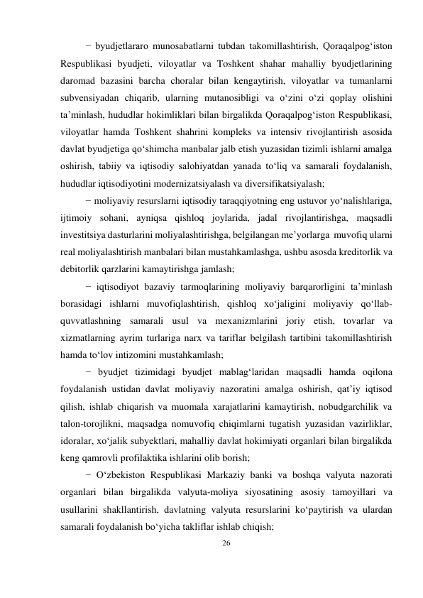 26 
 
− byudjetlararo munosabatlarni tubdan takomillashtirish, Qoraqalpog‘iston 
Respublikasi byudjeti, viloyatlar va Toshkent shahar mahalliy byudjetlarining 
daromad bazasini barcha choralar bilan kengaytirish, viloyatlar va tumanlarni 
subvensiyadan chiqarib, ularning mutanosibligi va o‘zini o‘zi qoplay olishini 
ta’minlash, hududlar hokimliklari bilan birgalikda Qoraqalpog‘iston Respublikasi, 
viloyatlar hamda Toshkent shahrini kompleks va intensiv rivojlantirish asosida 
davlat byudjetiga qo‘shimcha manbalar jalb etish yuzasidan tizimli ishlarni amalga 
oshirish, tabiiy va iqtisodiy salohiyatdan yanada to‘liq va samarali foydalanish, 
hududlar iqtisodiyotini modernizatsiyalash va diversifikatsiyalash; 
− moliyaviy resurslarni iqtisodiy taraqqiyotning eng ustuvor yo‘nalishlariga, 
ijtimoiy sohani, ayniqsa qishloq joylarida, jadal rivojlantirishga, maqsadli 
investitsiya dasturlarini moliyalashtirishga, belgilangan me’yorlarga muvofiq ularni 
real moliyalashtirish manbalari bilan mustahkamlashga, ushbu asosda kreditorlik va 
debitorlik qarzlarini kamaytirishga jamlash; 
− iqtisodiyot bazaviy tarmoqlarining moliyaviy barqarorligini ta’minlash 
borasidagi ishlarni muvofiqlashtirish, qishloq xo‘jaligini moliyaviy qo‘llab- 
quvvatlashning samarali usul va mexanizmlarini joriy etish, tovarlar va 
xizmatlarning ayrim turlariga narx va tariflar belgilash tartibini takomillashtirish 
hamda to‘lov intizomini mustahkamlash; 
− byudjet tizimidagi byudjet mablag‘laridan maqsadli hamda oqilona 
foydalanish ustidan davlat moliyaviy nazoratini amalga oshirish, qat’iy iqtisod 
qilish, ishlab chiqarish va muomala xarajatlarini kamaytirish, nobudgarchilik va 
talon-torojlikni, maqsadga nomuvofiq chiqimlarni tugatish yuzasidan vazirliklar, 
idoralar, xo‘jalik subyektlari, mahalliy davlat hokimiyati organlari bilan birgalikda 
keng qamrovli profilaktika ishlarini olib borish; 
− O‘zbekiston Respublikasi Markaziy banki va boshqa valyuta nazorati 
organlari bilan birgalikda valyuta-moliya siyosatining asosiy tamoyillari va 
usullarini shakllantirish, davlatning valyuta resurslarini ko‘paytirish va ulardan 
samarali foydalanish bo‘yicha takliflar ishlab chiqish; 
