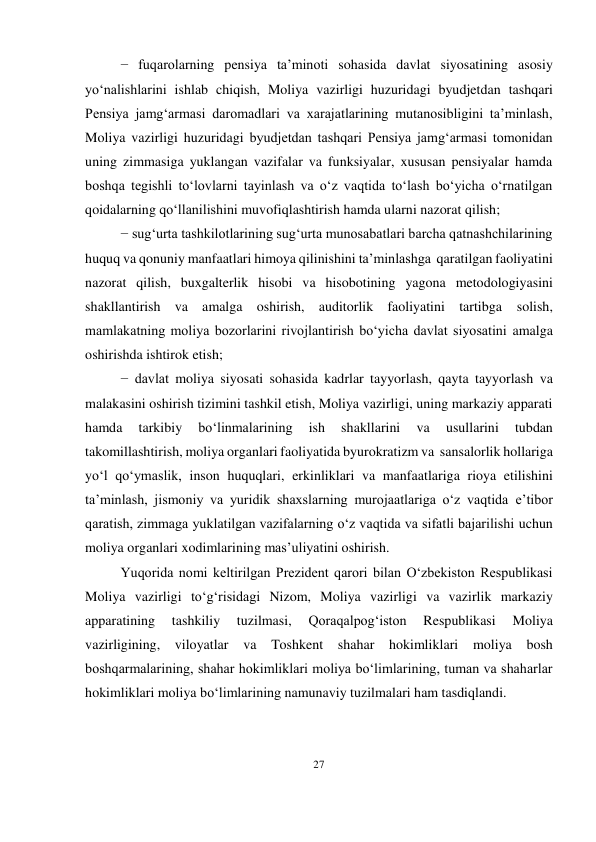 27 
 
− fuqarolarning pensiya ta’minoti sohasida davlat siyosatining asosiy 
yo‘nalishlarini ishlab chiqish, Moliya vazirligi huzuridagi byudjetdan tashqari 
Pensiya jamg‘armasi daromadlari va xarajatlarining mutanosibligini ta’minlash, 
Moliya vazirligi huzuridagi byudjetdan tashqari Pensiya jamg‘armasi tomonidan 
uning zimmasiga yuklangan vazifalar va funksiyalar, xususan pensiyalar hamda 
boshqa tegishli to‘lovlarni tayinlash va o‘z vaqtida to‘lash bo‘yicha o‘rnatilgan 
qoidalarning qo‘llanilishini muvofiqlashtirish hamda ularni nazorat qilish; 
− sug‘urta tashkilotlarining sug‘urta munosabatlari barcha qatnashchilarining 
huquq va qonuniy manfaatlari himoya qilinishini ta’minlashga qaratilgan faoliyatini 
nazorat qilish, buxgalterlik hisobi va hisobotining yagona metodologiyasini 
shakllantirish va amalga oshirish, auditorlik faoliyatini tartibga solish, 
mamlakatning moliya bozorlarini rivojlantirish bo‘yicha davlat siyosatini amalga 
oshirishda ishtirok etish; 
− davlat moliya siyosati sohasida kadrlar tayyorlash, qayta tayyorlash va 
malakasini oshirish tizimini tashkil etish, Moliya vazirligi, uning markaziy apparati 
hamda 
tarkibiy 
bo‘linmalarining 
ish 
shakllarini 
va 
usullarini 
tubdan 
takomillashtirish, moliya organlari faoliyatida byurokratizm va sansalorlik hollariga 
yo‘l qo‘ymaslik, inson huquqlari, erkinliklari va manfaatlariga rioya etilishini 
ta’minlash, jismoniy va yuridik shaxslarning murojaatlariga o‘z vaqtida e’tibor 
qaratish, zimmaga yuklatilgan vazifalarning o‘z vaqtida va sifatli bajarilishi uchun 
moliya organlari xodimlarining mas’uliyatini oshirish. 
Yuqorida nomi keltirilgan Prezident qarori bilan O‘zbekiston Respublikasi 
Moliya vazirligi to‘g‘risidagi Nizom, Moliya vazirligi va vazirlik markaziy 
apparatining 
tashkiliy 
tuzilmasi, 
Qoraqalpog‘iston 
Respublikasi 
Moliya 
vazirligining, viloyatlar va Toshkent shahar hokimliklari moliya bosh 
boshqarmalarining, shahar hokimliklari moliya bo‘limlarining, tuman va shaharlar 
hokimliklari moliya bo‘limlarining namunaviy tuzilmalari ham tasdiqlandi. 
 
 
