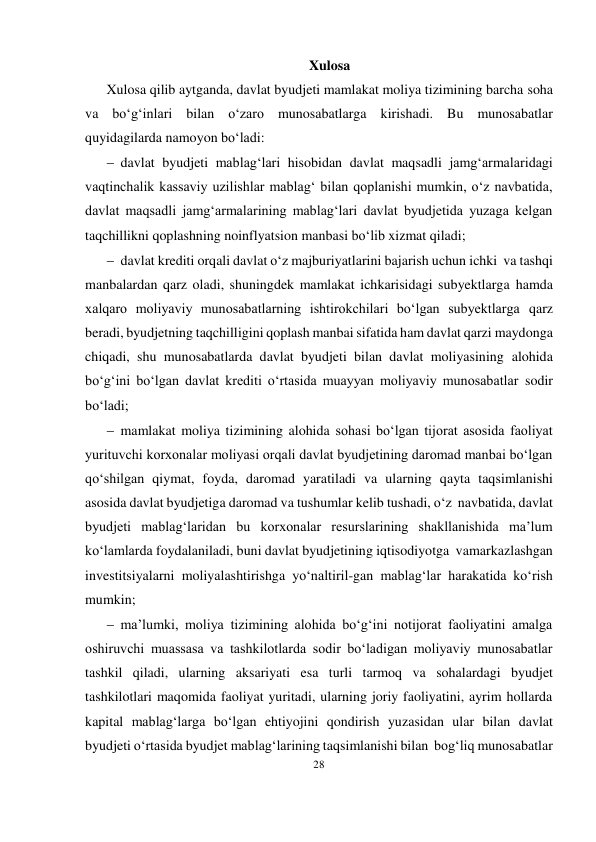 28 
 
Xulosa 
Xulosa qilib aytganda, davlat byudjeti mamlakat moliya tizimining barcha soha 
va bo‘g‘inlari bilan o‘zaro munosabatlarga kirishadi. Bu munosabatlar 
quyidagilarda namoyon bo‘ladi: 
 davlat byudjeti mablag‘lari hisobidan davlat maqsadli jamg‘armalaridagi 
vaqtinchalik kassaviy uzilishlar mablag‘ bilan qoplanishi mumkin, o‘z navbatida, 
davlat maqsadli jamg‘armalarining mablag‘lari davlat byudjetida yuzaga kelgan 
taqchillikni qoplashning noinflyatsion manbasi bo‘lib xizmat qiladi; 
 davlat krediti orqali davlat o‘z majburiyatlarini bajarish uchun ichki va tashqi 
manbalardan qarz oladi, shuningdek mamlakat ichkarisidagi subyektlarga hamda 
xalqaro moliyaviy munosabatlarning ishtirokchilari bo‘lgan subyektlarga qarz 
beradi, byudjetning taqchilligini qoplash manbai sifatida ham davlat qarzi maydonga 
chiqadi, shu munosabatlarda davlat byudjeti bilan davlat moliyasining alohida 
bo‘g‘ini bo‘lgan davlat krediti o‘rtasida muayyan moliyaviy munosabatlar sodir 
bo‘ladi; 
 mamlakat moliya tizimining alohida sohasi bo‘lgan tijorat asosida faoliyat 
yurituvchi korxonalar moliyasi orqali davlat byudjetining daromad manbai bo‘lgan 
qo‘shilgan qiymat, foyda, daromad yaratiladi va ularning qayta taqsimlanishi 
asosida davlat byudjetiga daromad va tushumlar kelib tushadi, o‘z navbatida, davlat 
byudjeti mablag‘laridan bu korxonalar resurslarining shakllanishida ma’lum 
ko‘lamlarda foydalaniladi, buni davlat byudjetining iqtisodiyotga va markazlashgan 
investitsiyalarni moliyalashtirishga yo‘naltiril-gan mablag‘lar harakatida ko‘rish 
mumkin; 
 ma’lumki, moliya tizimining alohida bo‘g‘ini notijorat faoliyatini amalga 
oshiruvchi muassasa va tashkilotlarda sodir bo‘ladigan moliyaviy munosabatlar 
tashkil qiladi, ularning aksariyati esa turli tarmoq va sohalardagi byudjet 
tashkilotlari maqomida faoliyat yuritadi, ularning joriy faoliyatini, ayrim hollarda 
kapital mablag‘larga bo‘lgan ehtiyojini qondirish yuzasidan ular bilan davlat 
byudjeti o‘rtasida byudjet mablag‘larining taqsimlanishi bilan bog‘liq munosabatlar 
