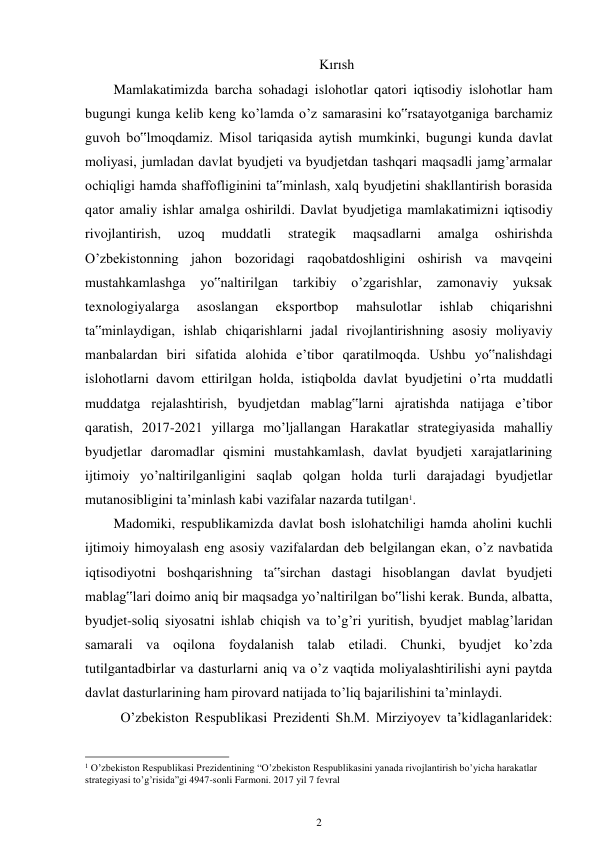 2 
 
Kırısh 
Mamlakatimizda barcha sohadagi islohotlar qatori iqtisodiy islohotlar ham 
bugungi kunga kelib keng ko’lamda o’z samarasini ko‟rsatayotganiga barchamiz 
guvoh bo‟lmoqdamiz. Misol tariqasida aytish mumkinki, bugungi kunda davlat 
moliyasi, jumladan davlat byudjeti va byudjetdan tashqari maqsadli jamg’armalar 
ochiqligi hamda shaffofliginini ta‟minlash, xalq byudjetini shakllantirish borasida 
qator amaliy ishlar amalga oshirildi. Davlat byudjetiga mamlakatimizni iqtisodiy 
rivojlantirish, 
uzoq 
muddatli 
strategik 
maqsadlarni 
amalga 
oshirishda 
O’zbekistonning jahon bozoridagi raqobatdoshligini oshirish va mavqeini 
mustahkamlashga 
yo‟naltirilgan tarkibiy 
o’zgarishlar, 
zamonaviy 
yuksak 
texnologiyalarga 
asoslangan 
eksportbop 
mahsulotlar 
ishlab 
chiqarishni 
ta‟minlaydigan, ishlab chiqarishlarni jadal rivojlantirishning asosiy moliyaviy 
manbalardan biri sifatida alohida e’tibor qaratilmoqda. Ushbu yo‟nalishdagi 
islohotlarni davom ettirilgan holda, istiqbolda davlat byudjetini o’rta muddatli 
muddatga rejalashtirish, byudjetdan mablag‟larni ajratishda natijaga e’tibor 
qaratish, 2017-2021 yillarga mo’ljallangan Harakatlar strategiyasida mahalliy 
byudjetlar daromadlar qismini mustahkamlash, davlat byudjeti xarajatlarining 
ijtimoiy yo’naltirilganligini saqlab qolgan holda turli darajadagi byudjetlar 
mutanosibligini ta’minlash kabi vazifalar nazarda tutilgan1. 
Madomiki, respublikamizda davlat bosh islohatchiligi hamda aholini kuchli 
ijtimoiy himoyalash eng asosiy vazifalardan deb belgilangan ekan, o’z navbatida 
iqtisodiyotni boshqarishning ta‟sirchan dastagi hisoblangan davlat byudjeti 
mablag‟lari doimo aniq bir maqsadga yo’naltirilgan bo‟lishi kerak. Bunda, albatta, 
byudjet-soliq siyosatni ishlab chiqish va to’g’ri yuritish, byudjet mablag’laridan 
samarali va oqilona foydalanish talab etiladi. Chunki, byudjet ko’zda 
tutilgantadbirlar va dasturlarni aniq va o’z vaqtida moliyalashtirilishi ayni paytda 
davlat dasturlarining ham pirovard natijada to’liq bajarilishini ta’minlaydi. 
O’zbekiston Respublikasi Prezidenti Sh.M. Mirziyoyev ta’kidlaganlaridek: 
                                                      
1 O’zbekiston Respublikasi Prezidentining “O’zbekiston Respublikasini yanada rivojlantirish bo’yicha harakatlar 
strategiyasi to’g’risida”gi 4947-sonli Farmoni. 2017 yil 7 fevral 
