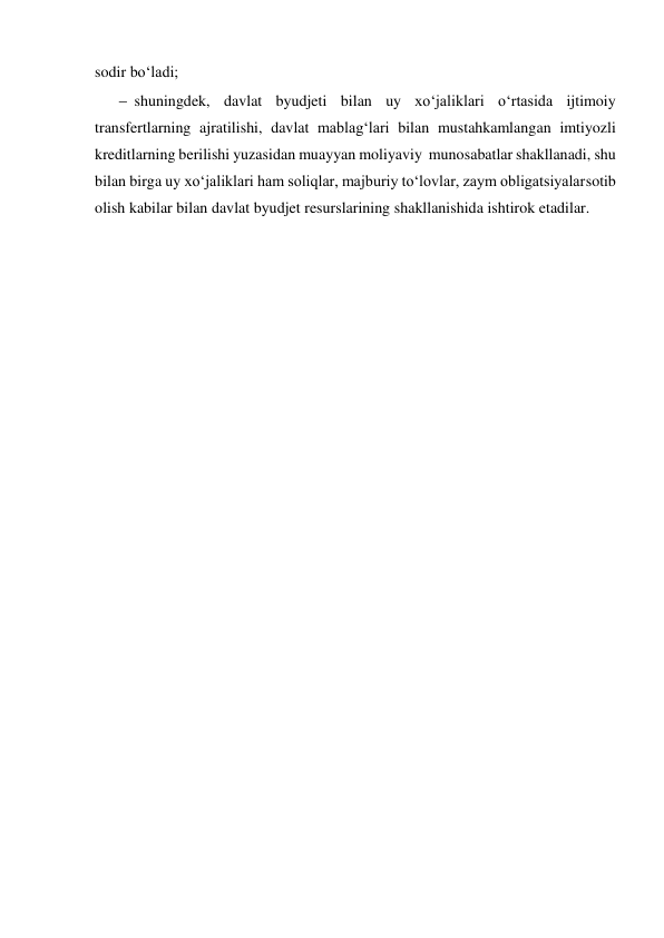  
 
sodir bo‘ladi; 
 shuningdek, davlat byudjeti bilan uy xo‘jaliklari o‘rtasida ijtimoiy 
transfertlarning ajratilishi, davlat mablag‘lari bilan mustahkamlangan imtiyozli 
kreditlarning berilishi yuzasidan muayyan moliyaviy munosabatlar shakllanadi, shu 
bilan birga uy xo‘jaliklari ham soliqlar, majburiy to‘lovlar, zaym obligatsiyalar sotib 
olish kabilar bilan davlat byudjet resurslarining shakllanishida ishtirok etadilar. 
 
 
