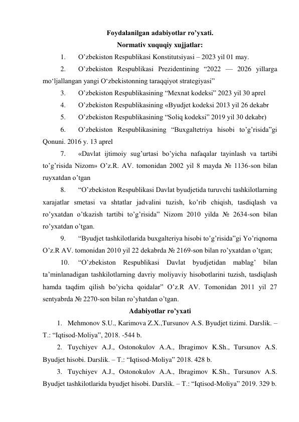  
 
Foydalanilgan adabiyotlar ro’yxati. 
Normativ xuquqiy xujjatlar: 
1. 
O’zbekiston Respublikasi Konstitutsiyasi – 2023 yil 01 may. 
2. 
O’zbekiston Respublikasi Prezidentining “2022 — 2026 yillarga 
mo‘ljallangan yangi O‘zbekistonning taraqqiyot strategiyasi” 
3. 
O’zbekiston Respublikasining “Mexnat kodeksi” 2023 yil 30 aprel  
4. 
O’zbekiston Respublikasining «Byudjet kodeksi 2013 yil 26 dekabr  
5. 
O’zbekiston Respublikasining “Soliq kodeksi” 2019 yil 30 dekabr)  
6. 
O’zbekiston Respublikasining “Buxgaltetriya hisobi to’g’risida”gi 
Qonuni. 2016 y. 13 aprel  
7. 
«Davlat ijtimoiy sug’urtasi bo’yicha nafaqalar tayinlash va tartibi 
to’g’risida Nizom» O’z.R. AV. tomonidan 2002 yil 8 mayda № 1136-son bilan 
ruyxatdan o’tgan  
8. 
“O’zbekiston Respublikasi Davlat byudjetida turuvchi tashkilotlarning 
xarajatlar smetasi va shtatlar jadvalini tuzish, ko’rib chiqish, tasdiqlash va 
ro’yxatdan o’tkazish tartibi to’g’risida” Nizom 2010 yilda № 2634-son bilan 
ro’yxatdan o’tgan.  
9. 
“Byudjet tashkilotlarida buxgalteriya hisobi to’g’risida”gi Yo’riqnoma 
O’z.R AV. tomonidan 2010 yil 22 dekabrda № 2169-son bilan ro’yxatdan o’tgan;  
10. 
“O’zbekiston Respublikasi Davlat byudjetidan mablag’ bilan 
ta’minlanadigan tashkilotlarning davriy moliyaviy hisobotlarini tuzish, tasdiqlash 
hamda taqdim qilish bo’yicha qoidalar” O’z.R AV. Tomonidan 2011 yil 27 
sentyabrda № 2270-son bilan ro’yhatdan o’tgan. 
Adabiyotlar ro’yxati 
1. Mehmonov S.U., Karimova Z.X.,Tursunov A.S. Byudjet tizimi. Darslik. –
T.: “Iqtisod-Moliya”, 2018. -544 b. 
2. Tuychiyev A.J., Ostonokulov A.A., Ibragimov K.Sh., Tursunov A.S. 
Byudjet hisobi. Darslik. – T.: “Iqtisod-Moliya” 2018. 428 b. 
3. Tuychiyev A.J., Ostonokulov A.A., Ibragimov K.Sh., Tursunov A.S. 
Byudjet tashkilotlarida byudjet hisobi. Darslik. – T.: “Iqtisod-Moliya” 2019. 329 b. 
