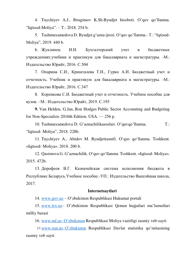  
 
4. Tuychiyev A.J., Ibragimov K.Sh.Byudjet hisoboti. O’quv qo’llanma. 
“Iqtisod-Moliya”. – T.: 2018. 254 b. 
5. Tashmuxamedova D. Byudjet g’azna ijrosi. O’quv qo’llanma.- T.: “Iqtisod-
Moliya”, 2019. 440 b. 
6. Жуклинец 
И.И. 
Бухгалтерский 
учет 
в 
бюджетных 
учреждениях:учебник и практикум для бакалавриата и магистратуры. -М.: 
Издательство Юрайт, 2016. С.504 
7. Опарина С.И., Кришталева Т.И., Гурко А.И. Бюджетный учет и 
отчетность. Учебник и практикум для бакалавриата и магистратуры. -М.: 
Издательство Юрайт, 2016. С.347 
8. Коренкова С.И. Бюджетный учет и отчетность. Учебное пособие для 
вузов. –М.: Издательство Юрайт, 2019. С.195 
9. Van Helden, G.Jan, Ron Hodges Public Sector Accounting and Budgeting 
for Non-Specialists 2016th Edition. USA. — 256 p. 
10. Tashmuxamedova D. G’aznachilikasoslari. O’quvqo’llanma.               T.: 
“Iqtisod- Moliya”, 2018. 228b. 
11. Tuychiyev A., Abidov M. Byudjettasnifi. O‘quv qo‘llanma. Toshkent. 
«Iqtisod- Moliya». 2018. 200 b. 
12. Qasimova G. G’aznachilik. O‘quv qo‘llanma. Toshkent. «Iqtisod- Moliya». 
2015. 472b. 
13. Дорофеев В.Г. Казначейская система исполнения бюджета в 
Республике Беларусь.Учебное пособие.-УП.: Издательство Вышэйшая школа, 
2017.  
Internetsaytlari 
14. www.gov.uz – O’zbekiston Respublikasi Hukumat portali 
15. www.lex.uz– O’zbekiston Respublikasi Qonun hujjatlari ma’lumotlari 
milliy bazasi 
16. www.mf.uz–O’zbekiston Respublikasi Moliya vazirligi rasmiy veb-sayti 
17. www.stat.uz–O’zbekiston Respublikasi Davlat statistika qo’mitasining 
rasmiy veb sayti 
