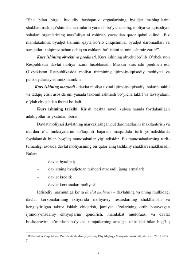 3 
 
“Shu bilan birga, hududiy boshqaruv organlarining byudjet mablag’larini 
shakllantirish, qo’shimcha zaxiralarni yaratish bo’yicha soliq, moliya va iqtisodiyot 
sohalari organlarining mas‟uliyatini oshirish yuzasidan qaror qabul qilindi. Biz 
mamlakatimiz byudjet tizimini qayta ko’rib chiqishimiz, byudjet daromadlari va 
xarajatlari xalqimiz uchun ochiq va oshkora bo’lishini ta’minlashimiz zarur2”. 
Kurs ishining obyekti va predmeti. Kurs  ishining obyekti bo’lib  O’zbekiston 
Respublikasi davlat moliya tizimi hisoblanadi. Mazkur kurs ishi predmeti esa 
O’zbekiston Respublikasida moliya tizimining ijtimoiy-iqtisodiy mohiyati va 
punksiyalariaytishimiz mumkin. 
Kurs ishining maqsadi - davlat moliya tizimi ijtimoiy-iqtisodiy  holatini tahlil 
va tadqiq etish asosida uni yanada takomillashtirish bo’yicha taklif va tavsiyalarni 
o’ylab chiqishdan iborat bo’ladi. 
Kurs ishining tarkibi. Kirish, beshta savol, xulosa hamda foydalanilgan 
adabiyotlar ro’yxatidan iborat. 
Davlat moliyasi davlatning markazlashgan pul daromadlarini shakllantirish va 
ulardan o‘z funksiyalarini to‘laqonli bajarish maqsadida turli yo‘nalishlarda 
foydalanish bilan bog‘liq munosabatlar yig‘indisidir. Bu munosabatlarning turli- 
tumanligi asosida davlat moliyasining bir qator aniq tashkiliy shakllari shakllanadi. 
Bular: 
 
davlat byudjeti; 
 
davlatning byudjetdan tashqari maqsadli jamg‘armalari; 
 
davlat krediti; 
 
davlat korxonalari moliyasi. 
Iqtisodiy mazmuniga ko‘ra davlat moliyasi – davlatning va uning mulkidagi 
davlat korxonalarining ixtiyorida moliyaviy resurslarning shakllanishi va 
kengaytirilgan takror ishlab chiqarish, jamiyat a’zolarining ortib borayotgan 
ijtimoiy-madaniy ehtiyojlarini qondirish, mamlakat mudofaasi va davlat 
boshqaruvini ta’minlash bo‘yicha xarajatlarning amalga oshirilishi bilan bog‘liq 
                                                      
2 O’zbekiston Respublikasi Prezidenti Sh.Mirziyoyevning Oliy Majlisga Murojaatnomasi. http://uza.uz. 22.12.2017 
y. 
