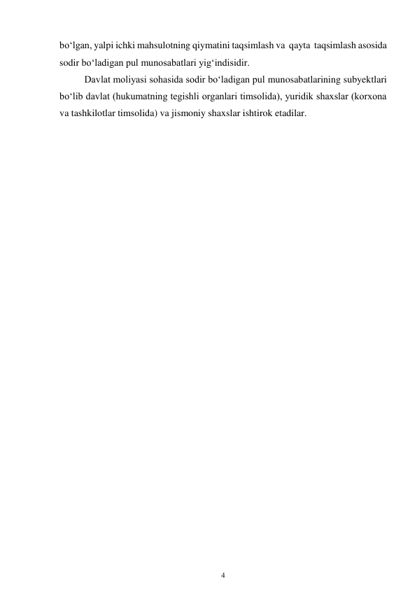 4 
 
bo‘lgan, yalpi ichki mahsulotning qiymatini taqsimlash va qayta taqsimlash asosida 
sodir bo‘ladigan pul munosabatlari yig‘indisidir. 
Davlat moliyasi sohasida sodir bo‘ladigan pul munosabatlarining subyektlari 
bo‘lib davlat (hukumatning tegishli organlari timsolida), yuridik shaxslar (korxona 
va tashkilotlar timsolida) va jismoniy shaxslar ishtirok etadilar. 
 
 
