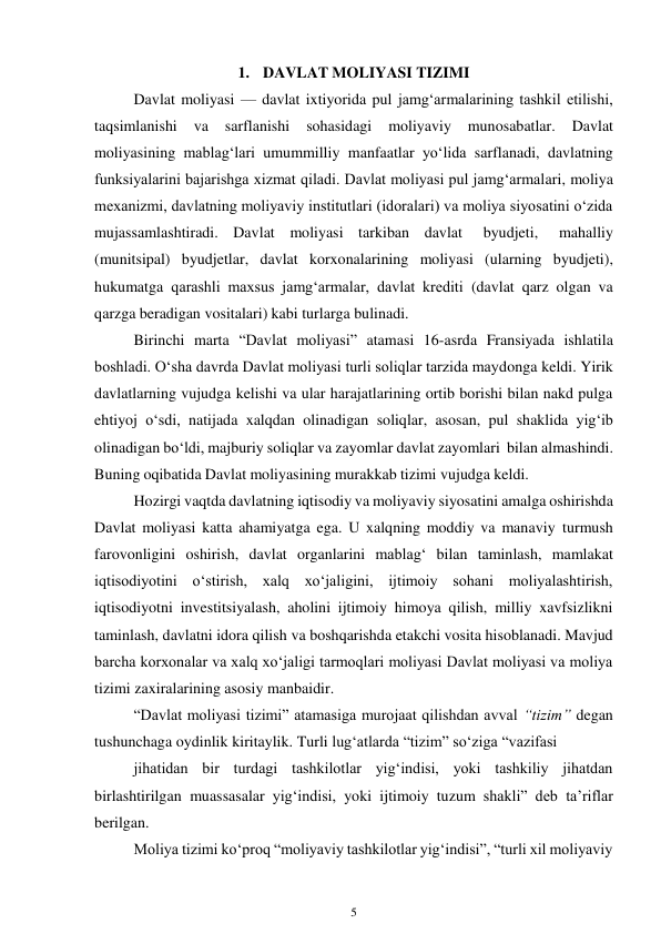 5 
 
1. DAVLAT MOLIYASI TIZIMI 
Davlat moliyasi — davlat ixtiyorida pul jamg‘armalarining tashkil etilishi, 
taqsimlanishi 
va 
sarflanishi 
sohasidagi 
moliyaviy 
munosabatlar. 
Davlat 
moliyasining mablag‘lari umummilliy manfaatlar yo‘lida sarflanadi, davlatning 
funksiyalarini bajarishga xizmat qiladi. Davlat moliyasi pul jamg‘armalari, moliya 
mexanizmi, davlatning moliyaviy institutlari (idoralari) va moliya siyosatini o‘zida 
mujassamlashtiradi. Davlat moliyasi tarkiban davlat 
byudjeti, 
mahalliy 
(munitsipal) byudjetlar, davlat korxonalarining moliyasi (ularning byudjeti), 
hukumatga qarashli maxsus jamg‘armalar, davlat krediti (davlat qarz olgan va 
qarzga beradigan vositalari) kabi turlarga bulinadi. 
Birinchi marta “Davlat moliyasi” atamasi 16-asrda Fransiyada ishlatila 
boshladi. O‘sha davrda Davlat moliyasi turli soliqlar tarzida maydonga keldi. Yirik 
davlatlarning vujudga kelishi va ular harajatlarining ortib borishi bilan nakd pulga 
ehtiyoj o‘sdi, natijada xalqdan olinadigan soliqlar, asosan, pul shaklida yig‘ib 
olinadigan bo‘ldi, majburiy soliqlar va zayomlar davlat zayomlari bilan almashindi. 
Buning oqibatida Davlat moliyasining murakkab tizimi vujudga keldi. 
Hozirgi vaqtda davlatning iqtisodiy va moliyaviy siyosatini amalga oshirishda 
Davlat moliyasi katta ahamiyatga ega. U xalqning moddiy va manaviy turmush 
farovonligini oshirish, davlat organlarini mablag‘ bilan taminlash, mamlakat 
iqtisodiyotini o‘stirish, xalq xo‘jaligini, ijtimoiy sohani moliyalashtirish, 
iqtisodiyotni investitsiyalash, aholini ijtimoiy himoya qilish, milliy xavfsizlikni 
taminlash, davlatni idora qilish va boshqarishda etakchi vosita hisoblanadi. Mavjud 
barcha korxonalar va xalq xo‘jaligi tarmoqlari moliyasi Davlat moliyasi va moliya 
tizimi zaxiralarining asosiy manbaidir. 
“Davlat moliyasi tizimi” atamasiga murojaat qilishdan avval “tizim” degan 
tushunchaga oydinlik kiritaylik. Turli lug‘atlarda “tizim” so‘ziga “vazifasi 
jihatidan bir turdagi tashkilotlar yig‘indisi, yoki tashkiliy jihatdan 
birlashtirilgan muassasalar yig‘indisi, yoki ijtimoiy tuzum shakli” deb ta’riflar 
berilgan. 
Moliya tizimi ko‘proq “moliyaviy tashkilotlar yig‘indisi”, “turli xil moliyaviy 
