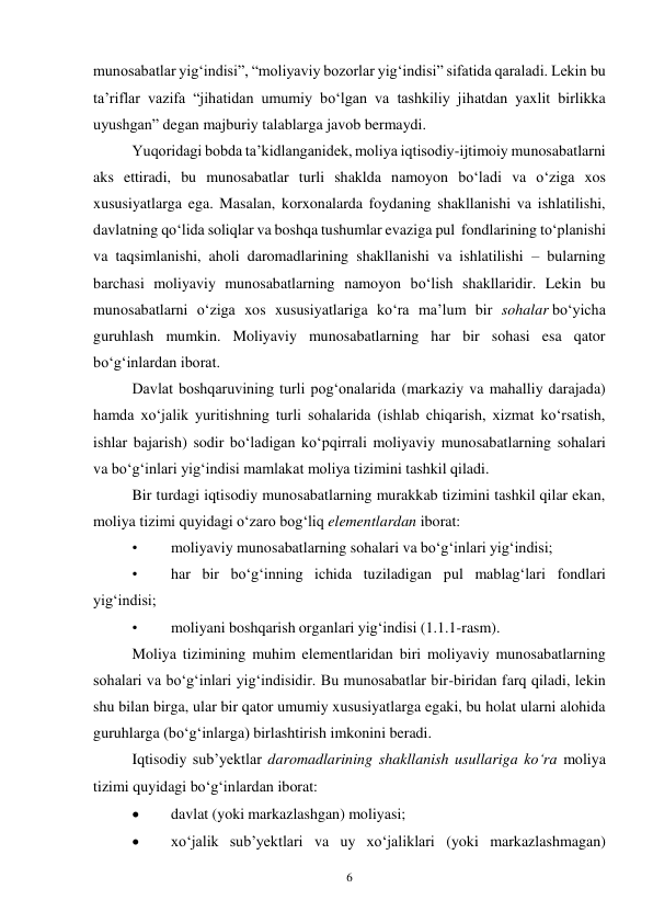 6 
 
munosabatlar yig‘indisi”, “moliyaviy bozorlar yig‘indisi” sifatida qaraladi. Lekin bu 
ta’riflar vazifa “jihatidan umumiy bo‘lgan va tashkiliy jihatdan yaxlit birlikka 
uyushgan” degan majburiy talablarga javob bermaydi. 
Yuqoridagi bobda ta’kidlanganidek, moliya iqtisodiy-ijtimoiy munosabatlarni 
aks ettiradi, bu munosabatlar turli shaklda namoyon bo‘ladi va o‘ziga xos 
xususiyatlarga ega. Masalan, korxonalarda foydaning shakllanishi va ishlatilishi, 
davlatning qo‘lida soliqlar va boshqa tushumlar evaziga pul fondlarining to‘planishi 
va taqsimlanishi, aholi daromadlarining shakllanishi va ishlatilishi – bularning 
barchasi moliyaviy munosabatlarning namoyon bo‘lish shakllaridir. Lekin bu 
munosabatlarni o‘ziga xos xususiyatlariga ko‘ra ma’lum bir sohalar bo‘yicha 
guruhlash mumkin. Moliyaviy munosabatlarning har bir sohasi esa qator 
bo‘g‘inlardan iborat. 
Davlat boshqaruvining turli pog‘onalarida (markaziy va mahalliy darajada) 
hamda xo‘jalik yuritishning turli sohalarida (ishlab chiqarish, xizmat ko‘rsatish, 
ishlar bajarish) sodir bo‘ladigan ko‘pqirrali moliyaviy munosabatlarning sohalari 
va bo‘g‘inlari yig‘indisi mamlakat moliya tizimini tashkil qiladi. 
Bir turdagi iqtisodiy munosabatlarning murakkab tizimini tashkil qilar ekan, 
moliya tizimi quyidagi o‘zaro bog‘liq elementlardan iborat: 
• 
moliyaviy munosabatlarning sohalari va bo‘g‘inlari yig‘indisi; 
• 
har bir bo‘g‘inning ichida tuziladigan pul mablag‘lari fondlari 
yig‘indisi; 
• 
moliyani boshqarish organlari yig‘indisi (1.1.1-rasm). 
Moliya tizimining muhim elementlaridan biri moliyaviy munosabatlarning 
sohalari va bo‘g‘inlari yig‘indisidir. Bu munosabatlar bir-biridan farq qiladi, lekin 
shu bilan birga, ular bir qator umumiy xususiyatlarga egaki, bu holat ularni alohida 
guruhlarga (bo‘g‘inlarga) birlashtirish imkonini beradi. 
Iqtisodiy sub’yektlar daromadlarining shakllanish usullariga ko‘ra moliya 
tizimi quyidagi bo‘g‘inlardan iborat: 
 
davlat (yoki markazlashgan) moliyasi; 
 
xo‘jalik sub’yektlari va uy xo‘jaliklari (yoki markazlashmagan) 
