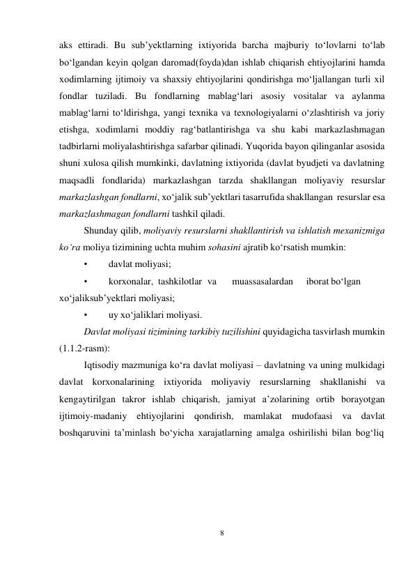 8 
 
aks ettiradi. Bu sub’yektlarning ixtiyorida barcha majburiy to‘lovlarni to‘lab 
bo‘lgandan keyin qolgan daromad(foyda)dan ishlab chiqarish ehtiyojlarini hamda 
xodimlarning ijtimoiy va shaxsiy ehtiyojlarini qondirishga mo‘ljallangan turli xil 
fondlar tuziladi. Bu fondlarning mablag‘lari asosiy vositalar va aylanma 
mablag‘larni to‘ldirishga, yangi texnika va texnologiyalarni o‘zlashtirish va joriy 
etishga, xodimlarni moddiy rag‘batlantirishga va shu kabi markazlashmagan 
tadbirlarni moliyalashtirishga safarbar qilinadi. Yuqorida bayon qilinganlar asosida 
shuni xulosa qilish mumkinki, davlatning ixtiyorida (davlat byudjeti va davlatning 
maqsadli fondlarida) markazlashgan tarzda shakllangan moliyaviy resurslar 
markazlashgan fondlarni, xo‘jalik sub’yektlari tasarrufida shakllangan resurslar esa 
markazlashmagan fondlarni tashkil qiladi. 
Shunday qilib, moliyaviy resurslarni shakllantirish va ishlatish mexanizmiga 
ko‘ra moliya tizimining uchta muhim sohasini ajratib ko‘rsatish mumkin: 
• 
davlat moliyasi; 
• 
korxonalar, tashkilotlar va 
muassasalardan 
iborat bo‘lgan 
xo‘jalik sub’yektlari moliyasi; 
• 
uy xo‘jaliklari moliyasi. 
Davlat moliyasi tizimining tarkibiy tuzilishini quyidagicha tasvirlash mumkin 
(1.1.2-rasm): 
Iqtisodiy mazmuniga ko‘ra davlat moliyasi – davlatning va uning mulkidagi 
davlat korxonalarining ixtiyorida moliyaviy resurslarning shakllanishi va 
kengaytirilgan takror ishlab chiqarish, jamiyat a’zolarining ortib borayotgan 
ijtimoiy-madaniy ehtiyojlarini qondirish, mamlakat mudofaasi va davlat 
boshqaruvini ta’minlash bo‘yicha xarajatlarning amalga oshirilishi bilan bog‘liq 
