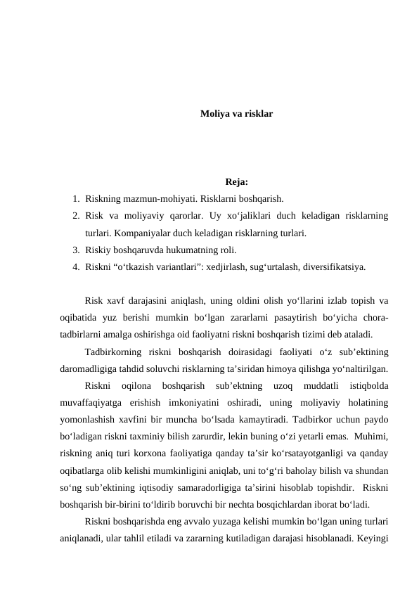 Moliya va risklar
Reja:
1. Riskning mazmun-mohiyati. Risklarni boshqarish.
2. Risk  va  moliyaviy  qarorlar.  Uy  xo‘jaliklari  duch  keladigan  risklarning
turlari. Kompaniyalar duch keladigan risklarning turlari.
3. Riskiy boshqaruvda hukumatning roli.
4. Riskni “o‘tkazish variantlari”: xedjirlash, sug‘urtalash, diversifikatsiya. 
Risk xavf darajasini aniqlash, uning oldini olish yo‘llarini izlab topish va
oqibatida  yuz  berishi  mumkin  bo‘lgan  zararlarni  pasaytirish  bo‘yicha  chora-
tadbirlarni amalga oshirishga oid faoliyatni riskni boshqarish tizimi deb ataladi.
Tadbirkorning  riskni  boshqarish  doirasidagi  faoliyati  o‘z  sub’ektining
daromadligiga tahdid soluvchi risklarning ta’siridan himoya qilishga yo‘naltirilgan.
Riskni  oqilona  boshqarish  sub’ektning  uzoq  muddatli  istiqbolda
muvaffaqiyatga  erishish  imkoniyatini  oshiradi,  uning  moliyaviy  holatining
yomonlashish xavfini bir muncha bo‘lsada kamaytiradi. Tadbirkor uchun paydo
bo‘ladigan riskni taxminiy bilish zarurdir, lekin buning o‘zi yetarli emas.  Muhimi,
riskning aniq turi korxona faoliyatiga qanday ta’sir ko‘rsatayotganligi va qanday
oqibatlarga olib kelishi mumkinligini aniqlab, uni to‘g‘ri baholay bilish va shundan
so‘ng sub’ektining iqtisodiy samaradorligiga ta’sirini hisoblab topishdir.  Riskni
boshqarish bir-birini to‘ldirib boruvchi bir nechta bosqichlardan iborat bo‘ladi.
Riskni boshqarishda eng avvalo yuzaga kelishi mumkin bo‘lgan uning turlari
aniqlanadi, ular tahlil etiladi va zararning kutiladigan darajasi hisoblanadi. Keyingi
