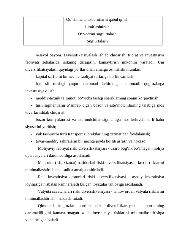 Qo‘shimcha axborotlarni qabul qilish
Limitlashtirish
O‘z-o‘zini sug‘urtalash
Sug‘urtalash
4-savol bayoni. Diversifikatsiyalash ishlab chiqarish, tijorat va investitsiya
faoliyati  sohalarida  riskning  darajasini  kamaytirish  imkonini  yaratadi.  Uni
diversifikatsiyalash quyidagi yo‘llar bilan amalga oshirilishi mumkin: 
-
kapital sarflarni bir nechta faoliyat turlariga bo‘lib sarflash; 
-
har  xil  turdagi  yuqori  daromad  keltiradigan  qimmatli  qog‘ozlarga
investitsiya qilish; 
-
moddiy-texnik ta’minoti bo‘yicha tashqi sheriklarning sonini ko‘paytirish; 
-
turli sigmentlarni o‘amrab olgan bozor va iste’molchilarning talabiga mos
tovarlar ishlab chiqarish; 
-
bozor kon’yukturasi va iste’molchilar sigmentiga mos keluvchi turli baho
siyosatini yuritish;
-
yuk tashuvchi turli transport sub’ektlarining xizmatidan foydalanish; 
-
tovar-moddiy zahiralarni bir nechta joyda bo‘lib asrash va hokazo. 
Moliyaviy faoliyat riski diversifikatsiyasi - uzaro bog‘lik bo‘lmagan moliya
operatsiyalari daromadliliga asoslanadi. 
Mahsulot (ish, xizmat) haridorlari riski diversifikatsiyasi - kredit risklarini
minimallashtirish maqsadida amalga oshiriladi. 
Real  investitsiya  dasturlari  riski  diversifikatsiyasi  -  asosiy  investitsiya
loyihasiga nisbatan kamharajatli bulgan loyixalar tanloviga asoslanadi. 
Valyuta savatchalari riski diversifikatsiyasi - tanlov orqali valyuta risklarini
minimallashtirishni nazarda tutadi.
Qimmatli  kog‘ozlar  portfeli  riski  diversifikatsiyasi  -  portfelning
daromadliligini kamaytirmagan xolda investitsiya risklarini minimallashtirishga
yunaltirilgan buladi.
