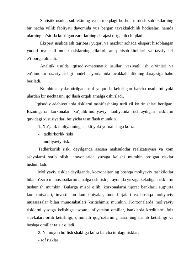 Statistik usulda sub’ektning va tarmoqdagi boshqa turdosh sub’ektlarning
bir necha yillik faoliyati davomida yuz bergan tavakkalchilik hodisalari hamda
ularning ta’sirida ko‘rilgan zararlarning darajasi o‘rganib chiqiladi.
Ekspert usulida ish tajribasi yuqori va mazkur sohada ekspert hisoblangan
yuqori  malakali  mutaxassislarning  fikrlari,  aniq  hisob-kitoblari  va  tavsiyalari
e’tiborga olinadi. 
Analitik  usulda  iqtisodiy-matematik  usullar,  vaziyatli  ish  o‘yinlari  va
eo‘timollar nazariyasidagi modellar yordamida tavakkalchilikning darajasiga baho
beriladi.
Kombinatsiyalashtirilgan usul yuqorida keltirilgan barcha usullarni yoki
ulardan bir nechtasini qo‘llash orqali amalga oshiriladi.
Iqtisodiy adabiyotlarda risklarni tasniflashning turli xil ko‘rinishlari berilgan.
Bizningcha  korxonalar  xo‘jalik-moliyaviy  faoliyatida  uchraydigan  risklarni
quyidagi xususiyatlari bo‘yicha tasniflash mumkin.
1. Xo‘jalik faoliyatining shakli yoki yo‘nalishiga ko‘ra:
-
tadbirkorlik riski;
-
moliyaviy risk.
Tadbirkorlik  riski  deyilganda  asosan  mahsulotlar  realizatsiyasi  va  xom
ashyolarni  sotib  olish  jarayonlarida  yuzaga  kelishi  mumkin  bo‘lgan  risklar
tushuniladi.
Moliyaviy risklar deyilganda, korxonalarning boshqa moliyaviy tashkilotlar
bilan o‘zaro munosabatlarini amalga oshirish jarayonida yuzaga keladigan risklarni
tushunish mumkin. Bularga misol qilib, korxonalarni tijorat banklari, sug‘urta
kompaniyalari,  investitsion  kompaniyalar,  fond  birjalari  va  boshqa  moliyaviy
muassasalar bilan munosabatlari kiritishimiz mumkin. Korxonalarda moliyaviy
risklarni yuzaga kelishiga asosan, inflyatsion omillar, banklarda kreditlarni foiz
stavkalari ortib ketishligi, qimmatli qog‘ozlarning narxining tushib ketishligi va
boshqa omillar ta’sir qiladi.   
2. Namoyon bo‘lish shakliga ko‘ra barcha turdagi risklar:
- sof risklar;
