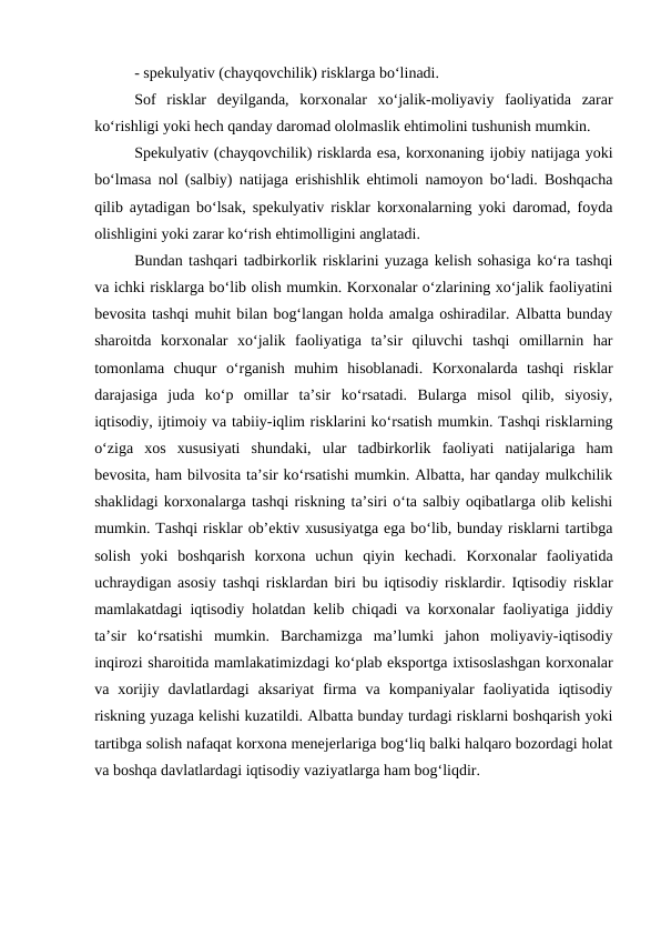 - spekulyativ (chayqovchilik) risklarga bo‘linadi.
Sof  risklar  deyilganda,  korxonalar  xo‘jalik-moliyaviy  faoliyatida  zarar
ko‘rishligi yoki hech qanday daromad ololmaslik ehtimolini tushunish mumkin.
Spekulyativ (chayqovchilik) risklarda esa, korxonaning ijobiy natijaga yoki
bo‘lmasa nol (salbiy) natijaga erishishlik ehtimoli namoyon bo‘ladi. Boshqacha
qilib aytadigan bo‘lsak, spekulyativ risklar korxonalarning yoki daromad, foyda
olishligini yoki zarar ko‘rish ehtimolligini anglatadi.
Bundan tashqari tadbirkorlik risklarini yuzaga kelish sohasiga ko‘ra tashqi
va ichki risklarga bo‘lib olish mumkin. Korxonalar o‘zlarining xo‘jalik faoliyatini
bevosita tashqi muhit bilan bog‘langan holda amalga oshiradilar. Albatta bunday
sharoitda  korxonalar  xo‘jalik  faoliyatiga  ta’sir  qiluvchi  tashqi  omillarnin  har
tomonlama  chuqur  o‘rganish  muhim  hisoblanadi.  Korxonalarda  tashqi  risklar
darajasiga  juda  ko‘p  omillar  ta’sir  ko‘rsatadi.  Bularga  misol  qilib,  siyosiy,
iqtisodiy, ijtimoiy va tabiiy-iqlim risklarini ko‘rsatish mumkin. Tashqi risklarning
o‘ziga  xos  xususiyati  shundaki,  ular  tadbirkorlik  faoliyati  natijalariga  ham
bevosita, ham bilvosita ta’sir ko‘rsatishi mumkin. Albatta, har qanday mulkchilik
shaklidagi korxonalarga tashqi riskning ta’siri o‘ta salbiy oqibatlarga olib kelishi
mumkin. Tashqi risklar ob’ektiv xususiyatga ega bo‘lib, bunday risklarni tartibga
solish  yoki  boshqarish  korxona  uchun  qiyin  kechadi.  Korxonalar  faoliyatida
uchraydigan asosiy tashqi risklardan biri bu iqtisodiy risklardir. Iqtisodiy risklar
mamlakatdagi iqtisodiy holatdan kelib chiqadi va korxonalar faoliyatiga jiddiy
ta’sir  ko‘rsatishi  mumkin.  Barchamizga  ma’lumki  jahon  moliyaviy-iqtisodiy
inqirozi sharoitida mamlakatimizdagi ko‘plab eksportga ixtisoslashgan korxonalar
va  xorijiy  davlatlardagi  aksariyat  firma  va  kompaniyalar  faoliyatida  iqtisodiy
riskning yuzaga kelishi kuzatildi. Albatta bunday turdagi risklarni boshqarish yoki
tartibga solish nafaqat korxona menejerlariga bog‘liq balki halqaro bozordagi holat
va boshqa davlatlardagi iqtisodiy vaziyatlarga ham bog‘liqdir.

