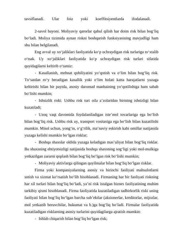 tavsiflanadi.
 
Ular
 
foiz
 
yoki
 
koeffitsiyentlarda
 
ifodalanadi.
 
2-savol bayoni. Moliyaviy qarorlar qabul qilish har doim risk bilan bog‘liq
bo‘ladi. Moliya tizimida aynan riskni boshqarish funksiyasining mavjudligi ham
shu bilan belgilanadi.
Eng avval uy xo‘jaliklari faoliyatida ko‘p uchraydigan risk turlariga to‘xtalib
o‘tsak.  Uy  xo‘jaliklari  faoliyatida  ko‘p  uchraydigan  risk  turlari  sifatida
quyidagilarni keltirib o‘tamiz:
- Kasallanish, mehnat qobiliyatini yo‘qotish va o‘lim bilan bog‘liq risk.
To‘satdan  ro‘y  beradigan  kasallik  yoki  o‘lim  holati  katta  harajatlarni  yuzaga
keltirishi bilan bir paytda, asosiy daromad manbaining yo‘qotilishiga ham sabab
bo‘lishi mumkin;
- Ishsizlik riski. Ushbu risk turi oila a’zolaridan birining ishsizligi bilan
kuzatiladi;
- Uzoq vaqt davomida foydalaniladigan iste’mol tovarlariga ega bo‘lish
bilan bog‘liq risk. Ushbu risk uy, transport vositasiga ega bo‘lish bilan kuzatilishi
mumkin. Misol uchun, yong‘in, o‘g‘rilik, ma’naviy eskirish kabi omillar natijasida
yuzaga kelishi mumkin bo‘lgan risklar;
- Boshqa shaxslar oldida yuzaga keladigan mas’uliyat bilan bog‘liq risklar.
Bu shaxsning ehtiyotsizligi natijasida boshqa shaxsning sog‘ligi yoki mol-mulkiga
yetkazilgan zararni qoplash bilan bog‘liq bo‘lgan risk bo‘lishi mumkin;
- Moliyaviy aktivlarga qilingan quyilmalar bilan bog‘liq bo‘lgan risklar. 
Firma  yoki  kompaniyalarning  asosiy  va  birinchi  faoliyati  mahsulotlarni
sotish va xizmat ko‘rsatish bo‘lib hisoblanadi. Firmaning har bir faoliyati riskning
har xil turlari bilan bog‘liq bo‘ladi, ya’ni risk istalgan biznes faoliyatining muhim
tarkibiy qismi hisoblanadi. Firma faoliyatida kuzatiladigan tadbirkorlik riski uning
faoliyati bilan bog‘liq bo‘lgan barcha sub’ektlar (aksionerlar, kreditorlar, mijozlar,
mol yetkazib beruvchilar, hukumat va b.)ga bog‘liq bo‘ladi. Firmalar faoliyatida
kuzatiladigan risklarning asosiy turlarini quyidagilarga ajratish mumkin:
- Ishlab chiqarish bilan bog‘liq bo‘lgan risk;
