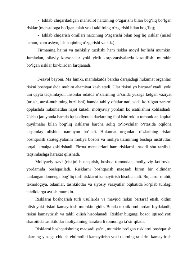 - Ishlab chiqariladigan mahsulot narxining o‘zgarishi bilan bog‘liq bo‘lgan
risklar (mahsulotga bo‘lgan talab yoki taklifning o‘zgarishi bilan bog‘liq);
- Ishlab chiqarish omillari narxining o‘zgarishi bilan bog‘liq risklar (misol
uchun, xom ashyo, ish haqining o‘zgarishi va h.k.).  
Firmaning hajmi va tashkiliy tuzilishi ham riskka moyil bo‘lishi mumkin.
Jumladan,  oilaviy  korxonalar  yoki  yirik  korporatsiyalarda  kuzatilishi  mumkin
bo‘lgan risklar bir-biridan farqlanadi.
3-savol bayoni. Ma’lumki, mamlakatda barcha darajadagi hukumat organlari
riskni boshqarishda muhim ahamiyat kasb etadi. Ular riskni yo bartaraf etadi, yoki
uni qayta taqsimlaydi. Insonlar odatda o‘zlarining ta’sirida yuzaga kelgan vaziyat
(urush, atrof-muhitning buzilishi) hamda tabiiy ofatlar natijasida ko‘rilgan zararni
qoplashda hukumatdan najot kutadi, moliyaviy yordam ko‘rsatilishini xohlashadi.
Ushbu jarayonda hamda iqtisodiyotda davlatning faol ishtiroki u tomonidan kapital
quyilmalar  bilan  bog‘liq  risklarni  barcha  soliq  to‘lovchilar  o‘rtasida  oqilona
taqsimlay  olishida  namoyon  bo‘ladi.  Hukumat  organlari  o‘zlarining  riskni
boshqarish strategiyalarini moliya bozori va moliya tizimining boshqa institutlari
orqali amalga oshirishadi. Firma menejerlari ham risklarni  xuddi shu tartibda
taqsimlashga harakat qilishadi.
Moliyaviy xavf (risk)ni boshqarish, boshqa tomondan, moliyaviy kotirovka
yordamida  boshqariladi.  Risklarni  boshqarish  maqsadi  biron  bir  oldindan
tanlangan domenga bog‘liq turli risklarni kamaytirish hisoblanadi. Bu, atrof-muhit,
texnologiya, odamlar, tashkilotlar va siyosiy vaziyatlar oqibatida ko‘plab turdagi
tahdidlarga aytish mumkin.
Risklarni boshqarish turli usullarda va mavjud riskni bartaraf etish, oldini
olish yoki riskni kamaytirish mumkinligidir. Bunda texnik omillardan foydalanib,
riskni kamaytirish va tahlil qilish hisoblanadi. Risklar bugungi bozor iqtisodiyoti
sharoitida tashkilotlar faoliyatining harakterli tomoniga ta’sir qiladi.
Risklarni boshqarishning maqsadi ya’ni, mumkin bo‘lgan risklarni boshqarish
ularning yuzaga chiqish ehtimolini kamaytirish yoki ularning ta’sirini kamaytirish
