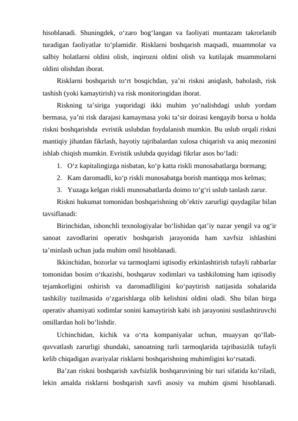 hisoblanadi. Shuningdek, o‘zaro bog‘langan va faoliyati muntazam takrorlanib
turadigan faoliyatlar to‘plamidir. Risklarni boshqarish maqsadi, muammolar va
salbiy holatlarni oldini olish, inqirozni oldini olish va kutilajak muammolarni
oldini olishdan iborat. 
Risklarni boshqarish to‘rt bosqichdan, ya’ni riskni aniqlash, baholash, risk
tashish (yoki kamaytirish) va risk monitoringidan iborat.
Riskning  ta’siriga  yuqoridagi  ikki  muhim  yo‘nalishdagi  uslub  yordam
bermasa, ya’ni risk darajasi kamaymasa yoki ta’sir doirasi kengayib borsa u holda
riskni boshqarishda  evristik uslubdan foydalanish mumkin. Bu uslub orqali riskni
mantiqiy jihatdan fikrlash, hayotiy tajribalardan xulosa chiqarish va aniq mezonini
ishlab chiqish mumkin. Evristik uslubda quyidagi fikrlar asos bo‘ladi:
1. O‘z kapitalingizga nisbatan, ko‘p katta riskli munosabatlarga bormang;
2. Kam daromadli, ko‘p riskli munosabatga borish mantiqqa mos kelmas;
3. Yuzaga kelgan riskli munosabatlarda doimo to‘g‘ri uslub tanlash zarur.
Riskni hukumat tomonidan boshqarishning ob’ektiv zarurligi quydagilar bilan
tavsiflanadi:
Birinchidan, ishonchli texnologiyalar bo‘lishidan qat’iy nazar yengil va og‘ir
sanoat  zavodlarini  operativ  boshqarish  jarayonida  ham  xavfsiz  ishlashini
ta’minlash uchun juda muhim omil hisoblanadi. 
Ikkinchidan, bozorlar va tarmoqlarni iqtisodiy erkinlashtirish tufayli rahbarlar
tomonidan bosim o‘tkazishi, boshqaruv xodimlari va tashkilotning ham iqtisodiy
tejamkorligini  oshirish  va  daromadliligini  ko‘paytirish  natijasida  sohalarida
tashkiliy tuzilmasida o‘zgarishlarga olib kelishini oldini oladi. Shu bilan birga
operativ ahamiyati xodimlar sonini kamaytirish kabi ish jarayonini sustlashtiruvchi
omillardan holi bo‘lishdir.
Uchinchidan,  kichik  va  o‘rta  kompaniyalar  uchun,  muayyan  qo‘llab-
quvvatlash zarurligi shundaki, sanoatning turli tarmoqlarida tajribasizlik tufayli
kelib chiqadigan avariyalar risklarni boshqarishning muhimligini ko‘rsatadi.
Ba’zan riskni boshqarish xavfsizlik boshqaruvining bir turi sifatida ko‘riladi,
lekin  amalda  risklarni  boshqarish  xavfi  asosiy  va  muhim  qismi  hisoblanadi.
