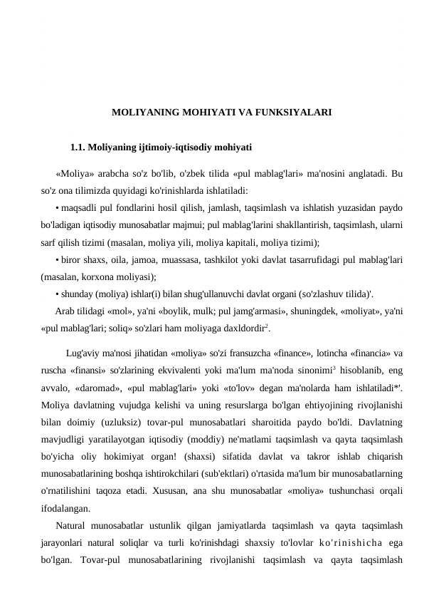 MOLIYANING MOHIYATI VA FUNKSIYALARI
1.1. Moliyaning ijtimoiy-iqtisodiy mohiyati
«Moliya» arabcha so'z bo'lib, o'zbek tilida «pul mablag'lari» ma'nosini anglatadi. Bu
so'z ona tilimizda quyidagi ko'rinishlarda ishlatiladi:
• maqsadli pul fondlarini hosil qilish, jamlash, taqsimlash va ishlatish yuzasidan paydo
bo'ladigan iqtisodiy munosabatlar majmui; pul mablag'larini shakllantirish, taqsimlash, ularni
sarf qilish tizimi (masalan, moliya yili, moliya kapitali, moliya tizimi);
• biror shaxs, oila, jamoa, muassasa, tashkilot yoki davlat tasarrufidagi pul mablag'lari
(masalan, korxona moliyasi);
• shunday (moliya) ishlar(i) bilan shug'ullanuvchi davlat organi (so'zlashuv tilida)'.
Arab tilidagi «mol», ya'ni «boylik, mulk; pul jamg'armasi», shuningdek, «moliyat», ya'ni
«pul mablag'lari; soliq» so'zlari ham moliyaga daxldordir2.
Lug'aviy ma'nosi jihatidan «moliya» so'zi fransuzcha «finance», lotincha «financia» va
ruscha «finansi» so'zlarining ekvivalenti yoki  ma'lum ma'noda sinonimi3 hisoblanib, eng
avvalo, «daromad»,  «pul mablag'lari» yoki «to'lov» degan ma'nolarda ham ishlatiladi*'.
Moliya davlatning vujudga kelishi va uning resurslarga bo'lgan  ehtiyojining rivojlanishi
bilan  doimiy  (uzluksiz)  tovar-pul  munosabatlari  sharoitida  paydo  bo'ldi.  Davlatning
mavjudligi  yaratilayotgan iqtisodiy (moddiy) ne'matlami taqsimlash va qayta  taqsimlash
bo'yicha  oliy  hokimiyat  organ!  (shaxsi)  sifatida  davlat  va  takror  ishlab  chiqarish
munosabatlarining boshqa ishtirokchilari (sub'ektlari) o'rtasida ma'lum bir munosabatlarning
o'rnatilishini  taqoza etadi. Xususan, ana shu munosabatlar  «moliya» tushunchasi  orqali
ifodalangan.
Natural  munosabatlar  ustunlik  qilgan  jamiyatlarda  taqsimlash  va  qayta  taqsimlash
jarayonlari  natural  soliqlar  va turli  ko'rinishdagi  shaxsiy  to'lovlar  ko'rinishicha ega
bo'lgan.  Tovar-pul munosabatlarining rivojlanishi taqsimlash va qayta taqsimlash

