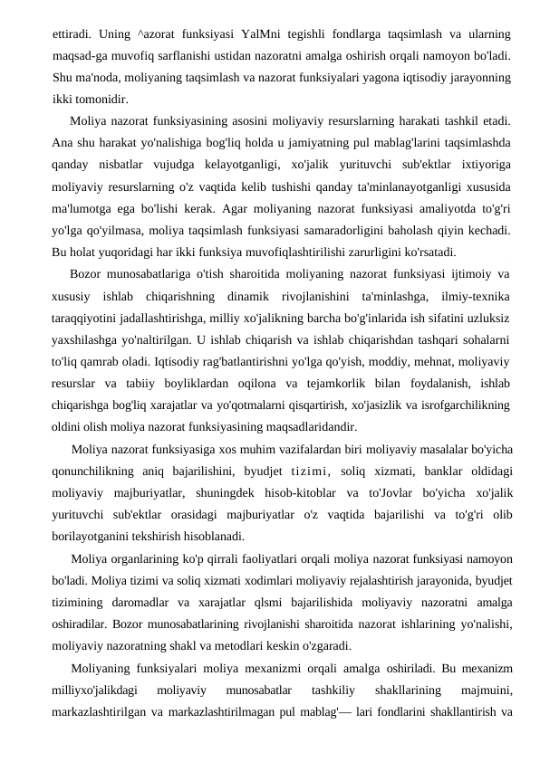 ettiradi.  Uning  ^azorat  funksiyasi  YalMni  tegishli  fondlarga  taqsimlash  va  ularning
maqsad-ga muvofiq sarflanishi ustidan nazoratni amalga oshirish orqali namoyon bo'ladi.
Shu ma'noda, moliyaning taqsimlash va nazorat funksiyalari yagona iqtisodiy jarayonning
ikki tomonidir.
Moliya nazorat funksiyasining asosini moliyaviy resurslarning harakati tashkil etadi.
Ana shu harakat yo'nalishiga bog'liq holda u jamiyatning pul mablag'larini taqsimlashda
qanday  nisbatlar  vujudga  kelayotganligi,  xo'jalik  yurituvchi  sub'ektlar  ixtiyoriga
moliyaviy resurslarning o'z vaqtida kelib tushishi qanday ta'minlanayotganligi xususida
ma'lumotga ega bo'lishi kerak. Agar moliyaning nazorat funksiyasi amaliyotda to'g'ri
yo'lga qo'yilmasa, moliya taqsimlash funksiyasi samaradorligini baholash qiyin kechadi.
Bu holat yuqoridagi har ikki funksiya muvofiqlashtirilishi zarurligini ko'rsatadi.
Bozor munosabatlariga o'tish sharoitida moliyaning nazorat funksiyasi ijtimoiy va
xususiy  ishlab  chiqarishning  dinamik  rivojlanishini  ta'minlashga,  ilmiy-texnika
taraqqiyotini jadallashtirishga, milliy xo'jalikning barcha bo'g'inlarida ish sifatini uzluksiz
yaxshilashga yo'naltirilgan. U ishlab chiqarish va ishlab chiqarishdan tashqari sohalarni
to'liq qamrab oladi. Iqtisodiy rag'batlantirishni yo'lga qo'yish, moddiy, mehnat, moliyaviy
resurslar  va  tabiiy  boyliklardan  oqilona  va  tejamkorlik  bilan  foydalanish,  ishlab
chiqarishga bog'liq xarajatlar va yo'qotmalarni qisqartirish, xo'jasizlik va isrofgarchilikning
oldini olish moliya nazorat funksiyasining maqsadlaridandir.
Moliya nazorat funksiyasiga xos muhim vazifalardan biri moliyaviy masalalar bo'yicha
qonunchilikning  aniq  bajarilishini,  byudjet  tizimi, soliq  xizmati,  banklar  oldidagi
moliyaviy  majburiyatlar,  shuningdek  hisob-kitoblar  va  to'Jovlar  bo'yicha  xo'jalik
yurituvchi  sub'ektlar  orasidagi  majburiyatlar  o'z  vaqtida  bajarilishi  va  to'g'ri  olib
borilayotganini tekshirish hisoblanadi.
Moliya organlarining ko'p qirrali faoliyatlari orqali moliya nazorat funksiyasi namoyon
bo'ladi. Moliya tizimi va soliq xizmati xodimlari moliyaviy rejalashtirish jarayonida, byudjet
tizimining  daromadlar  va  xarajatlar  qlsmi  bajarilishida  moliyaviy  nazoratni  amalga
oshiradilar. Bozor munosabatlarining rivojlanishi sharoitida  nazorat ishlarining yo'nalishi,
moliyaviy nazoratning shakl va metodlari keskin o'zgaradi.
Moliyaning funksiyalari moliya mexanizmi orqali amalga  oshiriladi. Bu mexanizm
milliyxo'jalikdagi  moliyaviy  munosabatlar
 tashkiliy  shakllarining  majmuini,
markazlashtirilgan va  markazlashtirilmagan pul mablag'— lari fondlarini shakllantirish va
