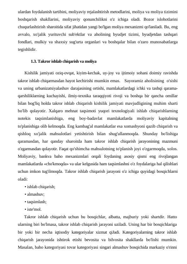 ulardan foydalanish tartibini, moliyaviy rejalashtirish metodlarini, moliya va moliya tizimini
boshqarish  shakllarini,  moliyaviy  qonunchilikni  o'z  ichiga  oladi.  Bozor  islohotlarini
chuqurlashtirish sharoitida sifat jihatidan yangi bo'lgan moliya mexanizmi qo'laniladi. Bu, eng
avvalo,  xo'jalik  yurituvchi  sub'ektlar  va  aholining  byudjet  tizimi,  byudjetdan  tashqari
fondlari, mulkiy va shaxsiy sug'urta  organlari va boshqalar bilan o'zaro munosabatlarga
tegishlidir.
1.3. Takror ishlab chiqarish va moliya
Kishilik jamiyati oziq-ovqat, kiyim-kechak, uy-joy va ijtimoiy sohani doimiy ravishda
takror ishlab chiqarmasdan hayot kechirishi mumkin emas.   Sayoramiz aholisining  o'sishi
va uning urbanizatsiyalashuv darajasining ortishi, mamlakatlardagi ichki va tashqi qarama-
qarshiliklarning kuchayishi, ilmiy-texnika taraqqiyoti rivoji va boshqa bir qancha omillar
bilan bog'liq holda takror ishlab chiqarish kishilik jamiyati mavjudligining muhim sharti
bo'lib  qolayotir. Xalqaro mehnat taqsimoti yuqori texnologiyali ishlab  chiqarishlarning
notekis  taqsimlanishiga,  eng  boy-badavlat
 mamlakatlarda  moliyaviy  kapitalning
to'planishiga olib kelmoqda. Eng kambag'al mamlakatlar esa xomashyoni qazib chiqarish va
qishloq  xo'jalik  mahsulotlari  yetishtirish  bilan  shug'ullanmoqda.  Shunday  bo'lishiga
qaramasdan,  har  qanday  sharoitda  ham  takror  ishlab  chiqarish  jarayonining  mazmuni
o'zgarmasdan qolayotir. Faqat qo'shimcha mahsulotning to'planish joyi o'zgarmoqda, xolos.
Moliyaviy,  bankva  baho  mexanizmlari  orqali  foydaning  asosiy  qismi  eng  rivojlangan
mamlakatlarda «cho'kmoqda» va ular kelgusida ham taqsimlashni o'z foydalariga hal qilishlari
uchun imkon tug'ilmoqda. Takror ishlab chiqarish jarayoni o'z ichiga quyidagi bosqichlarni
oladi:
• ishlab chiqarish;
• almashuv;
• taqsimlash;
• iste'mol.
Takror ishlab chiqarish uchun bu bosqichlar, albatta, majburiy  yoki shartdir. Hatto
ularning biri bo'lmasa, takror ishlab chiqarish jarayoni uziladi. Uning har bir bosqichlariga
bir  yoki  bir necha  iqtisodiy kategoriyalar xizmat qiJadi. Kategoriyalarning takror ishlab
chiqarish  jarayonida  ishtirok  etishi  bevosita  va  bilvosita  shakllarda  bo'lishi  mumkin.
Masalan, baho kategoriyasi tovar kategoriyasi singari almashuv bosqichida markaziy o'rinni
