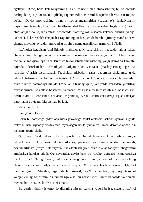 egallaydi. Biroq, baho  kategoriyasining ta'siri, takror ishlab chiqarishning bu bosqichida
boshqa kategoriyalar xizmat qilishiga qaramasdan, iste'mol bosqichida bevosita namoyon
bo'ladi.  Davlat  moliyasining  ijtimoiy  mo'ljallanganligidan  (davlat  o'z funksiyalarini
bajarishini  ta'minlaydigan  pul  fondlarini  shakllantirish  va  ulardan  foydalanish)  kelib
chiqiladigan bo'lsa, taqsimlash bosqichida ularning roli nisbatan kattaroq ekanligi yaqqol
ko'rinadi. Takror ishlab chiqarish jarayonining bu bosqichida barcha ijtimoiy manfaatlar va
shunga muvofiq ravishda, jamiyatning barcha qarama-qarshiliklari namoyon bo'ladi.
Iste'molga ketadigan jami ijtimoiy mahsulot (JIM)dan, birinchi navbatda, takror ishlab
chiqarishning oldingi davrasi foydalanilgan mehnat qurollari va buyumlarini tiklash uchun
mo'ljallangan qismi ajratiladi. Bu qism takror ishlab chiqarishning yangi doirasida ham shu
hajmda  takrorlanishini  ta'minlaydi.  Qolgan  qism  vositalar  (mablag'lar)ning  egasi  va
ishchilar o'rtasida taqsimlanadi. Taqsimlash  nisbatlari  asrlar  davomida  shakllanib,  unda
ishtirokchilarning har  biri o'ziga tegishli bo'lgan qismni ko'paytirish maqsadida bir-birlari
bilan doimiy qarama-qarshilikda bo'ladilar. Shunday qilib, jamiyatda  yangidan yaratilgan
qiymat birinchi taqsimlash bosqichini va undan so'ng esa almashuv va iste'mol bosqichlarini
bosib o'tadi. Takror  ishlab chiqarish jarayonining har bir ishtirokchisi o'ziga tegishli bo'lgan
daromadni quyidagi ikki qismga bo'ladi:
•iste'mol fondi;
•jamg'arish fondi.
Lekin bu bosqichga qadar taqsimlash jarayoniga davlat aralashib, soliqlar, qarzlar, sug'urta
to'lovlari kabi iqtisodiy vositalardan foydalangan holda yakka va jamoa daromadlaridan o'z
hissasini ajratib oladi.
Qayd etish joizki,  daromadlardan qancha qismini olish meyorini aniqlashda jamiyat
ishtirok etadi.  U jamoatchilik tashkilotlari,  partiyalar va shunga o'xshashlar orqali,
qonunchilik va ijroiya hokimiyatini shakllantirish yo'li bilan davlat faoliyati chegarasini
aniqlashga harakat qiladi. O'z navbatida, davlat ham o'z harakat doirasini kengaytirishga
harakat qiladi. Uning funksiyalari qancha  keng bo'lsa, jamiyat a'zolari daromadlarining
shuncha katta summalariga davlat da'vogarlik qiladi. Shu munosabat bilan iste'mol nisbatlari
ham  o'zgaradi.  Masalan,  agar  davlat  maorif,  sog'liqni  saqlash,  ijtimoiy  ta'minot
xarajatlarining bir qismini o'z zimmasiga olsa, bu narsa ishchi kuchi bahosida va demak,
mehnat haqi darajasida o'z aksini topadi.
Bu yerda ijtimoiy iste'mol fondlarining hissasi qancha yuqori bo'lsa, shaxsiy iste'mol
