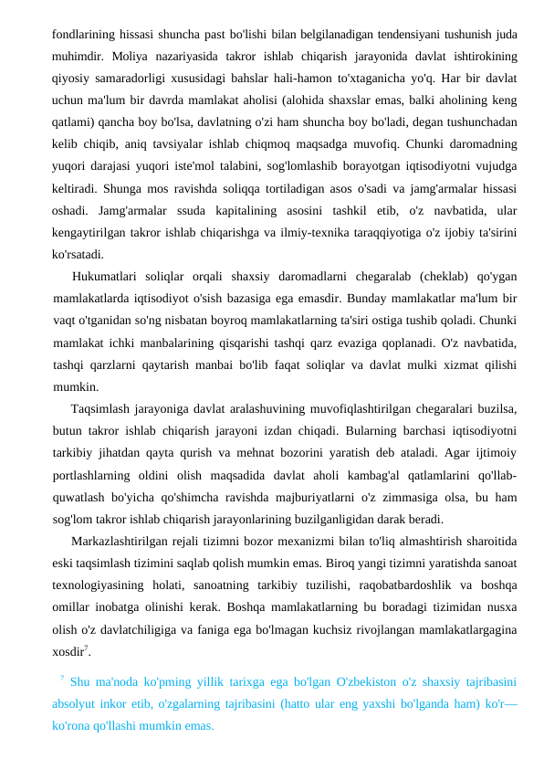 fondlarining hissasi shuncha past bo'lishi bilan belgilanadigan tendensiyani tushunish juda
muhimdir.  Moliya  nazariyasida  takror  ishlab  chiqarish  jarayonida  davlat  ishtirokining
qiyosiy samaradorligi xususidagi bahslar hali-hamon to'xtaganicha yo'q. Har bir davlat
uchun ma'lum bir davrda mamlakat aholisi (alohida shaxslar emas, balki aholining keng
qatlami) qancha boy bo'lsa, davlatning o'zi ham shuncha boy bo'ladi, degan tushunchadan
kelib chiqib, aniq tavsiyalar ishlab chiqmoq maqsadga muvofiq. Chunki daromadning
yuqori darajasi yuqori iste'mol talabini, sog'lomlashib borayotgan iqtisodiyotni vujudga
keltiradi. Shunga mos ravishda soliqqa tortiladigan asos o'sadi va jamg'armalar hissasi
oshadi.  Jamg'armalar  ssuda  kapitalining  asosini  tashkil  etib,  o'z  navbatida,  ular
kengaytirilgan takror ishlab chiqarishga va ilmiy-texnika taraqqiyotiga o'z ijobiy ta'sirini
ko'rsatadi.
Hukumatlari  soliqlar  orqali  shaxsiy  daromadlarni  chegaralab  (cheklab)  qo'ygan
mamlakatlarda iqtisodiyot o'sish bazasiga ega emasdir. Bunday mamlakatlar ma'lum bir
vaqt o'tganidan so'ng nisbatan boyroq mamlakatlarning ta'siri ostiga tushib qoladi. Chunki
mamlakat ichki manbalarining qisqarishi tashqi qarz evaziga qoplanadi. O'z navbatida,
tashqi qarzlarni qaytarish manbai bo'lib faqat soliqlar va davlat mulki xizmat qilishi
mumkin.
Taqsimlash jarayoniga davlat aralashuvining muvofiqlashtirilgan chegaralari buzilsa,
butun takror ishlab chiqarish jarayoni izdan chiqadi. Bularning barchasi iqtisodiyotni
tarkibiy jihatdan qayta qurish va mehnat bozorini yaratish deb ataladi. Agar ijtimoiy
portlashlarning  oldini  olish  maqsadida  davlat  aholi  kambag'al  qatlamlarini  qo'llab-
quwatlash bo'yicha qo'shimcha ravishda majburiyatlarni o'z zimmasiga olsa, bu ham
sog'lom takror ishlab chiqarish jarayonlarining buzilganligidan darak beradi.
Markazlashtirilgan rejali tizimni bozor mexanizmi bilan to'liq almashtirish sharoitida
eski taqsimlash tizimini saqlab qolish mumkin emas. Biroq yangi tizimni yaratishda sanoat
texnologiyasining  holati,  sanoatning  tarkibiy  tuzilishi,  raqobatbardoshlik  va  boshqa
omillar inobatga olinishi kerak. Boshqa mamlakatlarning bu boradagi tizimidan nusxa
olish o'z davlatchiligiga va faniga ega bo'lmagan kuchsiz rivojlangan mamlakatlargagina
xosdir7.
7 Shu ma'noda ko'pming yillik tarixga ega bo'lgan O'zbekiston o'z shaxsiy tajribasini
absolyut inkor etib, o'zgalarning tajribasini (hatto ular eng yaxshi bo'lganda ham) ko'r—
ko'rona qo'llashi mumkin emas.
