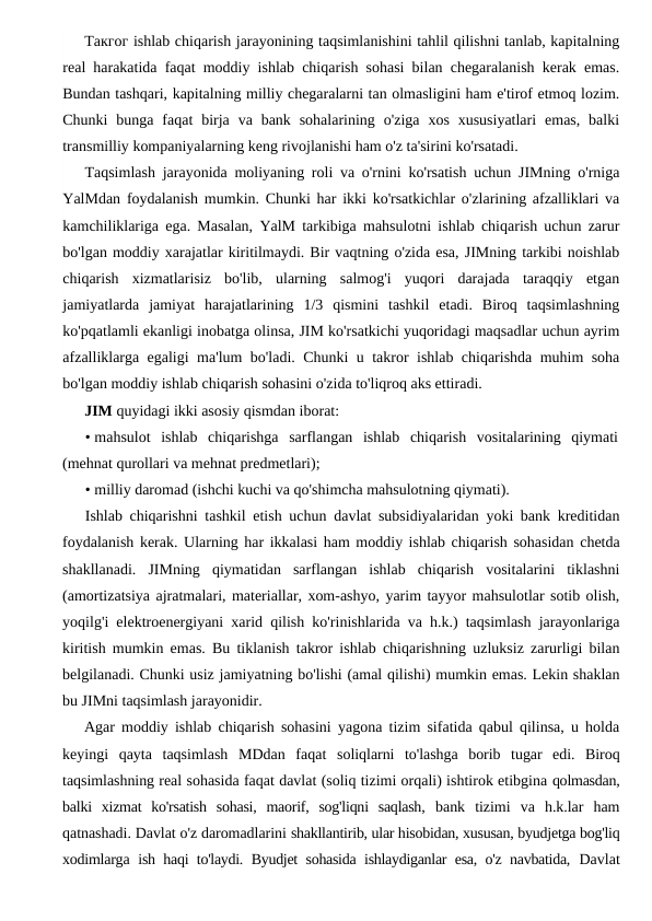 Такгог ishlab chiqarish jarayonining taqsimlanishini tahlil qilishni tanlab, kapitalning
real harakatida faqat moddiy ishlab chiqarish sohasi bilan chegaralanish kerak emas.
Bundan tashqari, kapitalning milliy chegaralarni tan olmasligini ham e'tirof etmoq lozim.
Chunki  bunga faqat  birja  va bank  sohalarining  o'ziga  xos  xususiyatlari  emas,  balki
transmilliy kompaniyalarning keng rivojlanishi ham o'z ta'sirini ko'rsatadi.
Taqsimlash jarayonida moliyaning roli va o'rnini ko'rsatish uchun JIMning o'rniga
YalMdan foydalanish mumkin. Chunki har ikki ko'rsatkichlar o'zlarining afzalliklari va
kamchiliklariga ega. Masalan, YalM tarkibiga mahsulotni ishlab chiqarish uchun zarur
bo'lgan moddiy xarajatlar kiritilmaydi. Bir vaqtning o'zida esa, JIMning tarkibi noishlab
chiqarish  xizmatlarisiz  bo'lib,  ularning  salmog'i  yuqori  darajada  taraqqiy  etgan
jamiyatlarda  jamiyat  harajatlarining  1/3  qismini  tashkil  etadi.  Biroq  taqsimlashning
ko'pqatlamli ekanligi inobatga olinsa, JIM ko'rsatkichi yuqoridagi maqsadlar uchun ayrim
afzalliklarga egaligi ma'lum bo'ladi. Chunki u takror ishlab chiqarishda muhim soha
bo'lgan moddiy ishlab chiqarish sohasini o'zida to'liqroq aks ettiradi.
JIM quyidagi ikki asosiy qismdan iborat:
• mahsulot  ishlab  chiqarishga  sarflangan  ishlab  chiqarish  vositalarining  qiymati
(mehnat qurollari va mehnat predmetlari);
• milliy daromad (ishchi kuchi va qo'shimcha mahsulotning qiymati).
Ishlab chiqarishni tashkil etish uchun davlat subsidiyalaridan yoki bank kreditidan
foydalanish kerak. Ularning har ikkalasi ham moddiy ishlab chiqarish sohasidan chetda
shakllanadi.  JIMning  qiymatidan  sarflangan  ishlab  chiqarish  vositalarini  tiklashni
(amortizatsiya ajratmalari, materiallar, xom-ashyo, yarim tayyor mahsulotlar sotib olish,
yoqilg'i elektroenergiyani xarid qilish ko'rinishlarida va h.k.) taqsimlash jarayonlariga
kiritish mumkin emas. Bu tiklanish takror ishlab chiqarishning uzluksiz zarurligi bilan
belgilanadi. Chunki usiz jamiyatning bo'lishi (amal qilishi) mumkin emas. Lekin shaklan
bu JIMni taqsimlash jarayonidir.
Agar moddiy ishlab chiqarish sohasini yagona tizim sifatida qabul qilinsa, u holda
keyingi  qayta  taqsimlash  MDdan  faqat  soliqlarni  to'lashga  borib  tugar  edi.  Biroq
taqsimlashning real sohasida faqat davlat (soliq tizimi orqali) ishtirok etibgina qolmasdan,
balki  xizmat  ko'rsatish  sohasi,  maorif,  sog'liqni  saqlash,  bank  tizimi  va  h.k.lar  ham
qatnashadi. Davlat o'z daromadlarini shakllantirib, ular hisobidan, xususan, byudjetga bog'liq
xodimlarga  ish haqi to'laydi. Byudjet sohasida ishlaydiganlar esa, o'z navbatida,  Davlat
