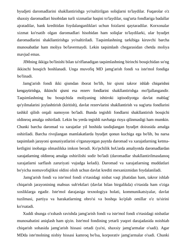 byudjeti daromadlarini shakllantirishga yo'naltirilgan  soliqlarni to'laydilar. Fuqarolar o'z
shaxsiy daromadlari hisobidan turli xizmatlar haqini to'laydilar, sug'urta fondlariga badallar
ajratadilar, bank kreditidan foydalanganliklari uchun foizlarni qaytaradilar. Korxonalar
xizmat  ko'rsatib  olgan  daromadlari  hisobidan  ham  soliqlar  to'laydilarki,  ular  byudjet
daromadlarini  shakllantirishga  yo'naltiriladi.  Taqsimlashning  tarkibiga  kiruvchi  barcha
munosabatlar ham moliya bo'lavermaydi. Lekin taqsimlash  chegarasidan chetda moliya
mavjud emas.
JIMning ikkiga bo'linishi bilan ta'riflanadigan taqsimlashning birinchi bosqichidan so'ng
ikkinchi bosqich boshlanadi. Unga  muvofiq MD jamg'arish fondi va iste'mol fondiga
bo'linadi.
Jamg'arish  fondi  ikki  qismdan  iborat  bo'lib,  bir  qismi  takror  ishlab  chiqarishni
kengaytirishga,  ikkinchi  qismi  esa  rezerv  fondlarini  shakllantirishga  mo'ljallangandir.
Taqsimlashning  bu  bosqichida  moliyaning  ishtiroki  iqtisodiyotga  davlat  mablag'
qo'yilmalarini joylashtirish (kiritish), davlat rezervlarini shakllantirish va sug'urta fondlarini
tashkil  qilish  orqali  namoyon  bo'ladi.  Bunda  tegishli  fondlarni  shakllantirish  bosqichi
oldinroq amalga oshiriladi. Lekin bu yerda tegishli navbatga rioya qilinmasligi ham mumkin.
Chunki  barcha daromad va xarajatlar yil boshida tasdiqlangan byudjet  doirasida amalga
oshiriladi. Barcha rivojlangan mamlakatlarda  byudjet qonun kuchiga ega bo'lib, bu narsa
taqsimlash jarayoni qonuniyatlarini o'rganayotgan paytda daromad va xarajatlarning ketma-
ketligini inobatga olmaslikka imkon beradi. Ko'pchilik hoUarda amaliyotda daromadlardan
xarajatlarning oldinroq amalga oshirilishi sodir bo'ladi (daromadlar shakllantirilmasdanoq
xarajatlarni sarflash zaruriyati vujudga keladi). Daromad va xarajatlarning muddatlari
bo'yicha nomuvofiqlikni oldini olish uchun davlat krediti mexanizmidan foydalaniladi.
Jamg'arish fondi va iste'mol fondi o'rtasidagi nisbat vaqt jihatidan ham, takror ishlab
chiqarish jarayonining mahsus sub'ektlari (davlat bilan birgalikda) o'rtasida ham o'ziga
xosliklarga  egadir.  Iste'mol  darajasiga  texnologiya  holati,  kommunikatsiyalar,  davlat
tuzilmasi,  partiya  va  harakatlarning  obro'si  va  boshqa  ko'plab  omillar  o'z  ta'sirini
ko'rsatadi.
Xuddi shunga o'xshash ravishda jamg'arish fondi va iste'mol fondi o'rtasidagi nisbatlar
munosabatini aniqlash ham qiyin. Iste'mol fondining yetarli yuqori darajadasida noishiab
chiqarish sohasida jamg'arish hissasi ortadi (ya'ni, shaxsiy jamg'armalar o'sadi). Agar
MDda iste'molning nisbiy hissasi kamroq bo'lsa, korporativ jamg'armalar o'sadi. Chunki
