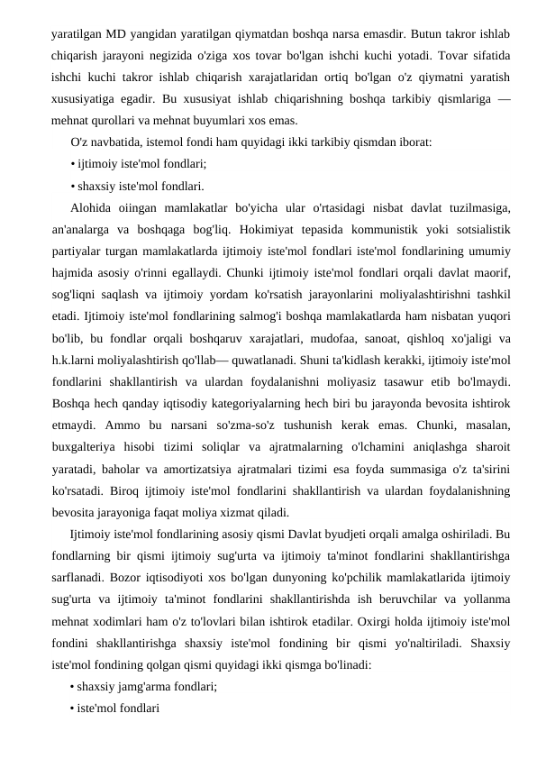 yaratilgan MD yangidan yaratilgan qiymatdan boshqa narsa emasdir. Butun takror ishlab
chiqarish jarayoni negizida o'ziga xos tovar bo'lgan ishchi kuchi yotadi. Tovar sifatida
ishchi kuchi takror ishlab chiqarish xarajatlaridan ortiq bo'lgan o'z qiymatni yaratish
xususiyatiga egadir. Bu xususiyat ishlab chiqarishning boshqa tarkibiy qismlariga  —
mehnat qurollari va mehnat buyumlari xos emas.
O'z navbatida, istemol fondi ham quyidagi ikki tarkibiy qismdan iborat:
• ijtimoiy iste'mol fondlari;
• shaxsiy iste'mol fondlari.
Alohida oiingan mamlakatlar bo'yicha ular o'rtasidagi nisbat davlat tuzilmasiga,
an'analarga va boshqaga bog'liq.  Hokimiyat tepasida kommunistik yoki sotsialistik
partiyalar turgan mamlakatlarda ijtimoiy iste'mol fondlari iste'mol fondlarining umumiy
hajmida asosiy o'rinni egallaydi.  Chunki ijtimoiy iste'mol fondlari orqali davlat maorif,
sog'liqni saqlash va ijtimoiy yordam ko'rsatish jarayonlarini moliyalashtirishni tashkil
etadi. Ijtimoiy iste'mol fondlarining salmog'i boshqa mamlakatlarda ham nisbatan yuqori
bo'lib,  bu fondlar orqali boshqaruv xarajatlari,  mudofaa,  sanoat,  qishloq xo'jaligi va
h.k.larni moliyalashtirish qo'llab— quwatlanadi. Shuni ta'kidlash kerakki, ijtimoiy iste'mol
fondlarini shakllantirish va ulardan foydalanishni moliyasiz tasawur etib bo'lmaydi.
Boshqa hech qanday iqtisodiy kategoriyalarning hech biri bu jarayonda bevosita ishtirok
etmaydi.  Ammo  bu  narsani  so'zma-so'z  tushunish  kerak  emas.  Chunki,  masalan,
buxgalteriya  hisobi  tizimi  soliqlar  va  ajratmalarning  o'lchamini  aniqlashga  sharoit
yaratadi, baholar va amortizatsiya ajratmalari tizimi esa foyda summasiga o'z ta'sirini
ko'rsatadi. Biroq ijtimoiy iste'mol fondlarini shakllantirish va ulardan foydalanishning
bevosita jarayoniga faqat moliya xizmat qiladi.
Ijtimoiy iste'mol fondlarining asosiy qismi Davlat byudjeti orqali amalga oshiriladi. Bu
fondlarning bir qismi ijtimoiy sug'urta va ijtimoiy ta'minot fondlarini shakllantirishga
sarflanadi. Bozor iqtisodiyoti xos bo'lgan dunyoning ko'pchilik mamlakatlarida ijtimoiy
sug'urta  va  ijtimoiy  ta'minot  fondlarini  shakllantirishda  ish  beruvchilar  va  yollanma
mehnat xodimlari ham o'z to'lovlari bilan ishtirok etadilar. Oxirgi holda ijtimoiy iste'mol
fondini  shakllantirishga  shaxsiy  iste'mol  fondining  bir  qismi  yo'naltiriladi.  Shaxsiy
iste'mol fondining qolgan qismi quyidagi ikki qismga bo'linadi:
• shaxsiy jamg'arma fondlari;
• iste'mol fondlari

