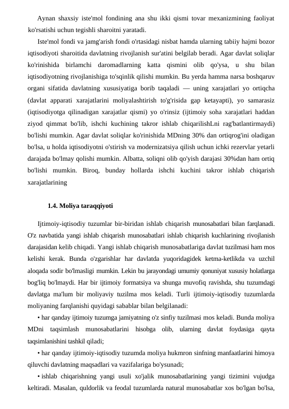 Aynan shaxsiy iste'mol fondining ana shu ikki qismi tovar mexanizmining faoliyat
ko'rsatishi uchun tegishli sharoitni yaratadi.
Iste'mol fondi va jamg'arish fondi o'rtasidagi nisbat hamda ularning tabiiy hajmi bozor
iqtisodiyoti sharoitida davlatning rivojlanish sur'atini belgilab beradi. Agar davlat soliqlar
ko'rinishida  birlamchi  daromadlarning  katta  qismini  olib  qo'ysa,  u  shu  bilan
iqtisodiyotning rivojlanishiga to'sqinlik qilishi mumkin. Bu yerda hamma narsa boshqaruv
organi sifatida davlatning xususiyatiga borib taqaladi  — uning xarajatlari yo ortiqcha
(davlat  apparati  xarajatlarini  moliyalashtirish  to'g'risida  gap  ketayapti),  yo  samarasiz
(iqtisodiyotga qilinadigan xarajatlar qismi) yo o'rinsiz (ijtimoiy soha xarajatlari haddan
ziyod qimmat bo'lib, ishchi kuchining takror ishlab chiqarilishLni rag'batlantirmaydi)
bo'lishi mumkin. Agar davlat soliqlar ko'rinishida MDning 30% dan ortiqrog'ini oladigan
bo'lsa, u holda iqtisodiyotni o'stirish va modernizatsiya qilish uchun ichki rezervlar yetarli
darajada bo'lmay qolishi mumkin. Albatta, soliqni olib qo'yish darajasi 30%dan ham ortiq
bo'lishi  mumkin.  Biroq,  bunday  hollarda  ishchi  kuchini  takror  ishlab  chiqarish
xarajatlarining
1.4. Moliya taraqqiyoti
Ijtimoiy-iqtisodiy tuzumlar bir-biridan ishlab chiqarish munosabatlari bilan farqlanadi.
O'z navbatida yangi ishlab chiqarish munosabatlari ishlab chiqarish kuchlarining rivojlanish
darajasidan kelib chiqadi. Yangi ishlab chiqarish munosabatlariga davlat tuzilmasi ham mos
kelishi  kerak.  Bunda  o'zgarishlar  har  davlatda  yuqoridagidek  ketma-ketlikda  va  uzchil
aloqada sodir bo'lmasligi mumkin. Lekin bu jarayondagi umumiy qonuniyat xususiy holatlarga
bog'liq bo'lmaydi. Har bir ijtimoiy formatsiya va shunga muvofiq ravishda, shu tuzumdagi
davlatga ma'lum bir moliyaviy tuzilma  mos keladi. Turli ijtimoiy-iqtisodiy tuzumlarda
moliyaning farqlanishi quyidagi sabablar bilan belgilanadi:
• har qanday ijtimoiy tuzumga jamiyatning o'z sinfiy tuzilmasi mos keladi. Bunda moliya
MDni  taqsimlash  munosabatlarini  hisobga  olib,  ularning  davlat  foydasiga  qayta
taqsimlanishini tashkil qiladi;
• har qanday ijtimoiy-iqtisodiy tuzumda moliya hukmron sinfning manfaatlarini himoya
qiluvchi davlatning maqsadlari va vazifalariga bo'ysunadi;
• ishlab chiqarishning yangi usuli xo'jalik munosabatlarining  yangi tizimini vujudga
keltiradi. Masalan, quldorlik va feodal tuzumlarda natural munosabatlar xos bo'lgan bo'lsa,
