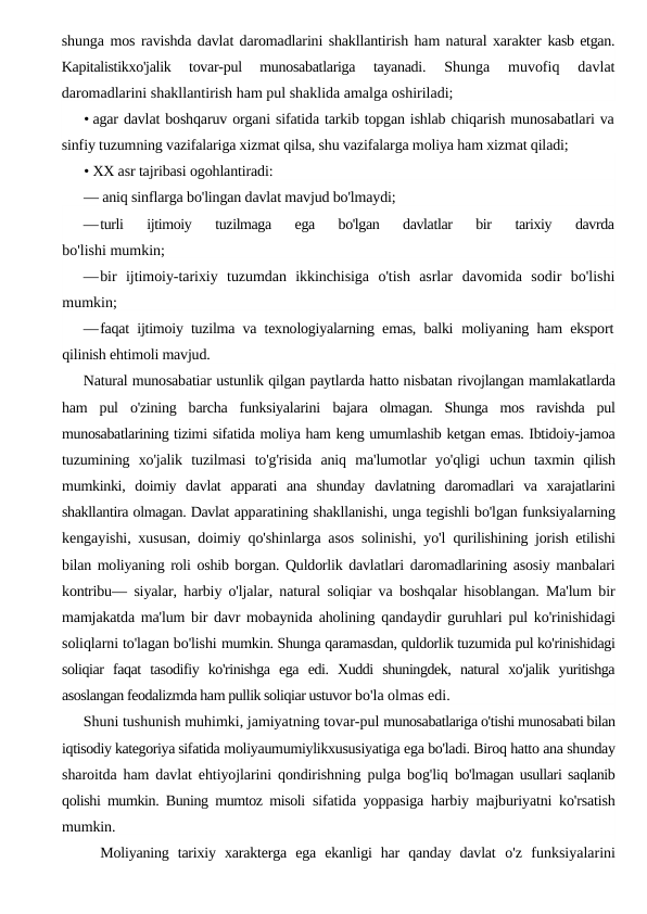 shunga mos ravishda davlat daromadlarini shakllantirish ham natural xarakter kasb etgan.
Kapitalistikxo'jalik  tovar-pul  munosabatlariga  tayanadi.
 Shunga  muvofiq  davlat
daromadlarini shakllantirish ham pul shaklida amalga oshiriladi;
• agar davlat boshqaruv organi sifatida tarkib topgan ishlab chiqarish munosabatlari va
sinfiy tuzumning vazifalariga xizmat qilsa, shu vazifalarga moliya ham xizmat qiladi;
• XX asr tajribasi ogohlantiradi:
— aniq sinflarga bo'lingan davlat mavjud bo'lmaydi;
—turli  ijtimoiy  tuzilmaga  ega  bo'lgan  davlatlar  bir  tarixiy  davrda
bo'lishi mumkin;
—bir  ijtimoiy-tarixiy  tuzumdan  ikkinchisiga  o'tish  asrlar  davomida  sodir  bo'lishi
mumkin;
—faqat ijtimoiy tuzilma va texnologiyalarning emas, balki  moliyaning ham eksport
qilinish ehtimoli mavjud.
Natural munosabatiar ustunlik qilgan paytlarda hatto nisbatan rivojlangan mamlakatlarda
ham  pul  o'zining  barcha  funksiyalarini  bajara  olmagan.  Shunga  mos  ravishda  pul
munosabatlarining tizimi sifatida moliya ham keng umumlashib ketgan emas. Ibtidoiy-jamoa
tuzumining  xo'jalik  tuzilmasi  to'g'risida  aniq  ma'lumotlar  yo'qligi  uchun  taxmin  qilish
mumkinki,  doimiy  davlat  apparati  ana  shunday  davlatning  daromadlari  va  xarajatlarini
shakllantira olmagan. Davlat apparatining shakllanishi, unga tegishli bo'lgan funksiyalarning
kengayishi, xususan, doimiy qo'shinlarga asos solinishi, yo'l  qurilishining jorish etilishi
bilan moliyaning roli oshib borgan. Quldorlik davlatlari daromadlarining asosiy manbalari
kontribu—  siyalar, harbiy o'ljalar, natural soliqiar va boshqalar hisoblangan. Ma'lum bir
mamjakatda ma'lum bir davr mobaynida aholining  qandaydir guruhlari pul ko'rinishidagi
soliqlarni to'lagan bo'lishi mumkin. Shunga qaramasdan, quldorlik tuzumida pul ko'rinishidagi
soliqiar  faqat  tasodifiy  ko'rinishga  ega  edi.  Xuddi  shuningdek,  natural  xo'jalik  yuritishga
asoslangan feodalizmda ham pullik soliqiar ustuvor bo'la olmas edi.
Shuni tushunish muhimki, jamiyatning tovar-pul munosabatlariga o'tishi munosabati bilan
iqtisodiy kategoriya sifatida moliyaumumiylikxususiyatiga ega bo'ladi. Biroq hatto ana shunday
sharoitda ham davlat ehtiyojlarini qondirishning pulga bog'liq  bo'lmagan usullari saqlanib
qolishi mumkin. Buning mumtoz misoli  sifatida yoppasiga harbiy majburiyatni ko'rsatish
mumkin.
Moliyaning  tarixiy  xarakterga  ega  ekanligi  har  qanday  davlat  o'z  funksiyalarini
