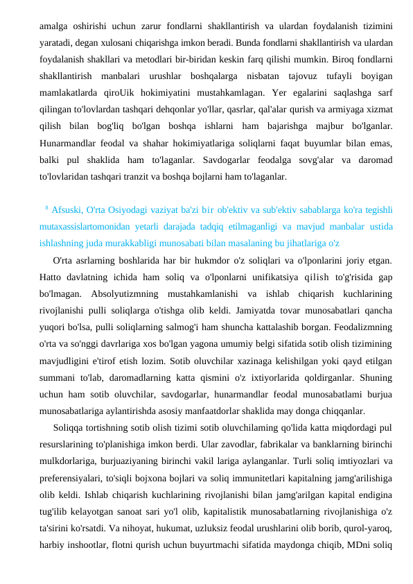 amalga  oshirishi  uchun  zarur  fondlarni  shakllantirish  va  ulardan  foydalanish  tizimini
yaratadi, degan xulosani chiqarishga imkon beradi. Bunda fondlarni shakllantirish va ulardan
foydalanish shakllari va metodlari bir-biridan keskin farq qilishi mumkin. Biroq fondlarni
shakllantirish  manbalari  urushlar  boshqalarga  nisbatan  tajovuz  tufayli  boyigan
mamlakatlarda  qiroUik  hokimiyatini  mustahkamlagan.  Yer  egalarini  saqlashga  sarf
qilingan to'lovlardan tashqari dehqonlar yo'llar, qasrlar, qal'alar qurish va armiyaga xizmat
qilish  bilan  bog'liq  bo'lgan  boshqa  ishlarni  ham  bajarishga  majbur  bo'lganlar.
Hunarmandlar feodal va shahar hokimiyatlariga soliqlarni faqat buyumlar bilan emas,
balki  pul  shaklida  ham  to'laganlar.  Savdogarlar  feodalga  sovg'alar  va  daromad
to'lovlaridan tashqari tranzit va boshqa bojlarni ham to'laganlar.
8 Afsuski, O'rta Osiyodagi vaziyat ba'zi bir ob'ektiv va sub'ektiv sabablarga ko'ra tegishli
mutaxassislartomonidan yetarli darajada tadqiq etilmaganligi va mavjud manbalar  ustida
ishlashning juda murakkabligi munosabati bilan masalaning bu jihatlariga o'z
O'rta asrlarning boshlarida har bir hukmdor o'z soliqlari va o'lponlarini joriy etgan.
Hatto  davlatning  ichida  ham  soliq  va  o'lponlarni  unifikatsiya  qilish to'g'risida  gap
bo'lmagan.  Absolyutizmning  mustahkamlanishi  va  ishlab  chiqarish  kuchlarining
rivojlanishi pulli soliqlarga o'tishga olib keldi. Jamiyatda tovar munosabatlari qancha
yuqori bo'lsa, pulli soliqlarning salmog'i ham shuncha kattalashib borgan. Feodalizmning
o'rta va so'nggi davrlariga xos bo'lgan yagona umumiy belgi sifatida sotib olish tizimining
mavjudligini e'tirof etish lozim. Sotib oluvchilar xazinaga kelishilgan yoki qayd etilgan
summani  to'lab, daromadlarning katta  qismini  o'z  ixtiyorlarida qoldirganlar.  Shuning
uchun ham  sotib oluvchilar, savdogarlar, hunarmandlar feodal  munosabatlami  burjua
munosabatlariga aylantirishda asosiy manfaatdorlar shaklida may donga chiqqanlar.
Soliqqa tortishning sotib olish tizimi sotib oluvchilaming qo'lida katta miqdordagi pul
resurslarining to'planishiga imkon berdi. Ular zavodlar, fabrikalar va banklarning birinchi
mulkdorlariga, burjuaziyaning birinchi vakil lariga aylanganlar. Turli soliq imtiyozlari va
preferensiyalari, to'siqli bojxona bojlari va soliq immunitetlari kapitalning jamg'arilishiga
olib keldi. Ishlab chiqarish kuchlarining rivojlanishi bilan jamg'arilgan kapital endigina
tug'ilib kelayotgan sanoat sari yo'l olib, kapitalistik munosabatlarning rivojlanishiga o'z
ta'sirini ko'rsatdi. Va nihoyat, hukumat, uzluksiz feodal urushlarini olib borib, qurol-yaroq,
harbiy inshootlar, flotni qurish uchun buyurtmachi sifatida maydonga chiqib, MDni soliq
