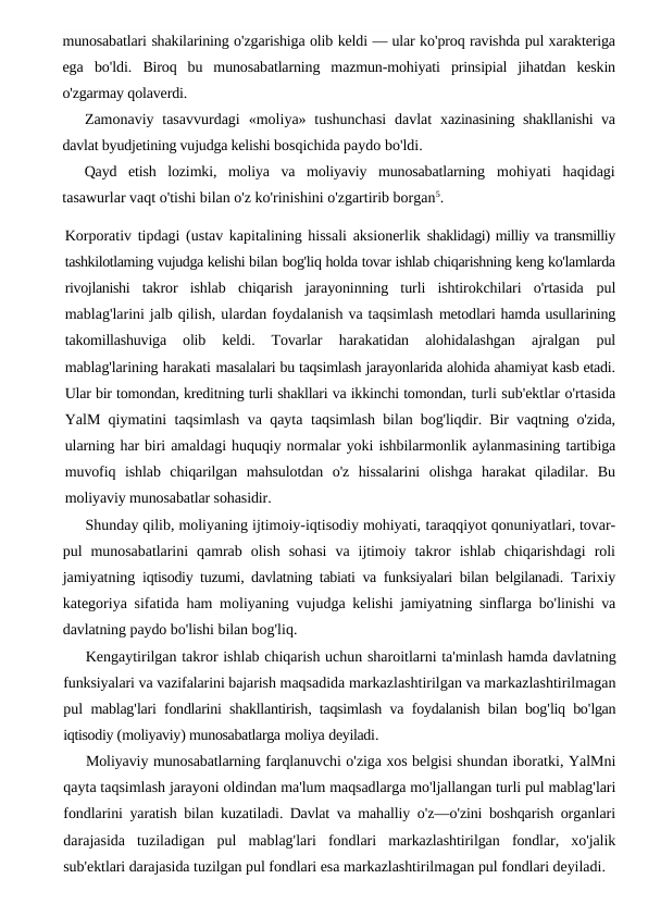 munosabatlari shakilarining o'zgarishiga olib keldi — ular ko'proq ravishda pul xarakteriga
ega bo'ldi.  Biroq  bu  munosabatlarning  mazmun-mohiyati  prinsipial  jihatdan  keskin
o'zgarmay qolaverdi.
Zamonaviy tasavvurdagi  «moliya» tushunchasi  davlat  xazinasining shakllanishi va
davlat byudjetining vujudga kelishi bosqichida paydo bo'ldi.
Qayd  etish  lozimki,  moliya  va  moliyaviy  munosabatlarning  mohiyati  haqidagi
tasawurlar vaqt o'tishi bilan o'z ko'rinishini o'zgartirib borgan5.
Korporativ tipdagi (ustav kapitalining hissali aksionerlik shaklidagi) milliy va transmilliy
tashkilotlaming vujudga kelishi bilan bog'liq holda tovar ishlab chiqarishning keng ko'lamlarda
rivojlanishi  takror  ishlab  chiqarish  jarayoninning  turli  ishtirokchilari  o'rtasida  pul
mablag'larini jalb qilish, ulardan foydalanish va taqsimlash metodlari hamda usullarining
takomillashuviga  olib  keldi.  Tovarlar
 harakatidan  alohidalashgan  ajralgan  pul
mablag'larining harakati masalalari bu taqsimlash jarayonlarida alohida ahamiyat kasb etadi.
Ular bir tomondan, kreditning turli shakllari va ikkinchi tomondan, turli sub'ektlar o'rtasida
YalM qiymatini taqsimlash va qayta  taqsimlash bilan bog'liqdir. Bir vaqtning o'zida,
ularning har biri amaldagi huquqiy normalar yoki ishbilarmonlik aylanmasining tartibiga
muvofiq  ishlab  chiqarilgan  mahsulotdan  o'z  hissalarini  olishga  harakat  qiladilar.  Bu
moliyaviy munosabatlar sohasidir.
Shunday qilib, moliyaning ijtimoiy-iqtisodiy mohiyati, taraqqiyot qonuniyatlari, tovar-
pul  munosabatlarini  qamrab  olish  sohasi  va  ijtimoiy  takror  ishlab  chiqarishdagi  roli
jamiyatning  iqtisodiy tuzumi, davlatning tabiati va funksiyalari bilan belgilanadi.  Tarixiy
kategoriya sifatida ham moliyaning vujudga kelishi jamiyatning sinflarga bo'linishi va
davlatning paydo bo'lishi bilan bog'liq.
Kengaytirilgan takror ishlab chiqarish uchun sharoitlarni ta'minlash hamda davlatning
funksiyalari va vazifalarini bajarish maqsadida markazlashtirilgan va markazlashtirilmagan
pul mablag'lari fondlarini shakllantirish,  taqsimlash va foydalanish bilan bog'liq bo'lgan
iqtisodiy (moliyaviy) munosabatlarga moliya deyiladi.
Moliyaviy munosabatlarning farqlanuvchi o'ziga xos belgisi shundan iboratki, YalMni
qayta taqsimlash jarayoni oldindan ma'lum maqsadlarga mo'ljallangan turli pul mablag'lari
fondlarini yaratish bilan kuzatiladi.  Davlat va mahalliy o'z—o'zini boshqarish organlari
darajasida tuziladigan pul mablag'lari fondlari markazlashtirilgan fondlar,  xo'jalik
sub'ektlari darajasida tuzilgan pul fondlari esa markazlashtirilmagan pul fondlari deyiladi.
